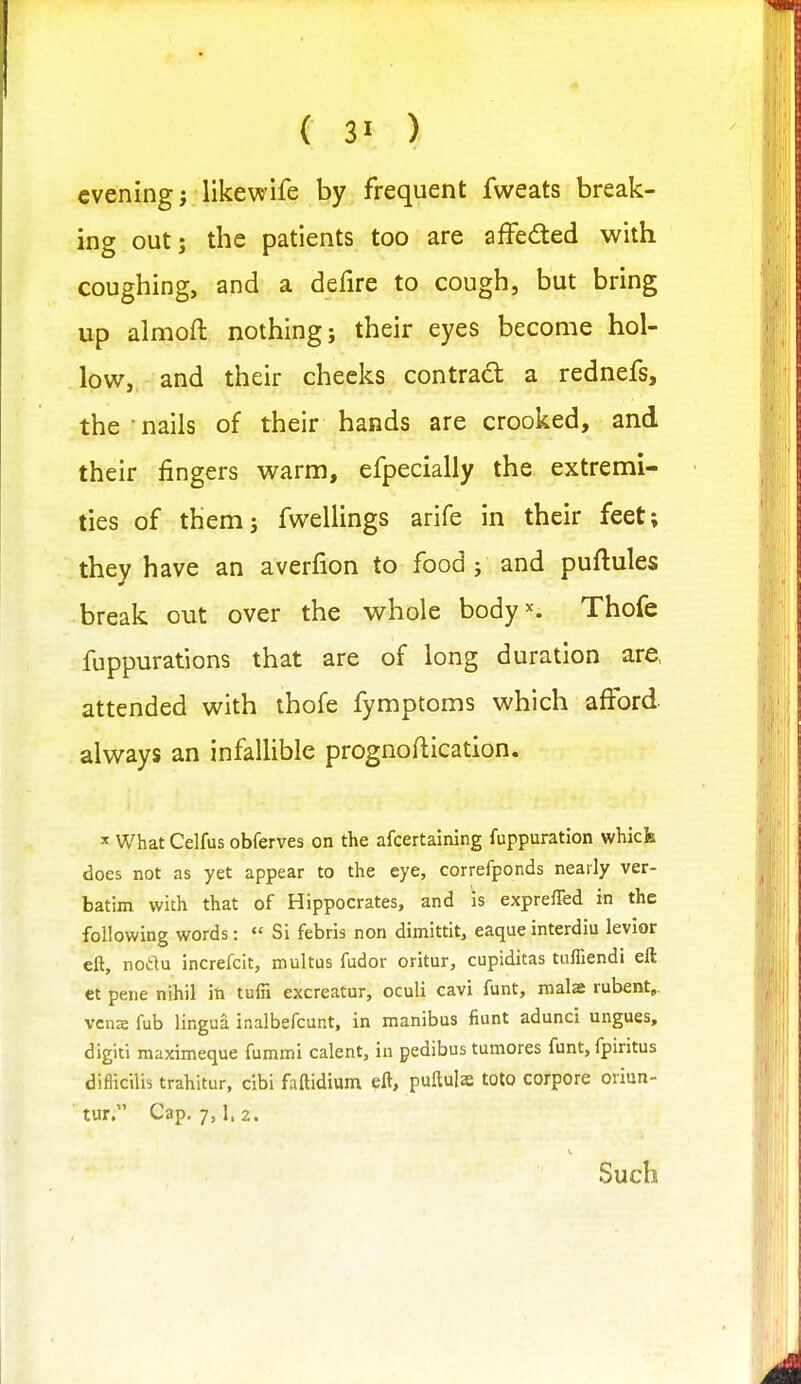 evening j likewife by frequent fweats break- ing out; the patients too are affeded with coughing, and a defire to cough, but bring up almofl: nothing; their eyes become hol- low, and their cheeks contract a rednefs, the nails of their hands are crooked, and their fingers warm, efpecially the extremi- ties of them; fwellings arife in their feet; they have an averfion to food; and puftules break out over the whole body^. Thofe fuppurations that are of long duration are, attended with thofe fymptoms which afford always an infallible prognoftication. ' What Celfus obferves on the afcertaining fuppuration whick does not as yet appear to the eye, correfponds nearly ver- batim with that of Hippocrates, and is exprefled in the following words:  Si febris non dimittit, eaqueinterdiu levior eft, nodu increfcit, roultus fudor oritur, cupiditas tufliendi eft et pene nihil iti tuffi excreatur, oculi cavi funt, malae rubent,, vena fub lingua inalbefcunt, in manibus fiunt adunci ungues, digiti maximeque fummi calent, in pedibus tumores funt, fpiritus difiicilis trahitur, clbi faftidium eft, puftuls toto corpore oriun- tur. Cap, 7,1, 2. Such