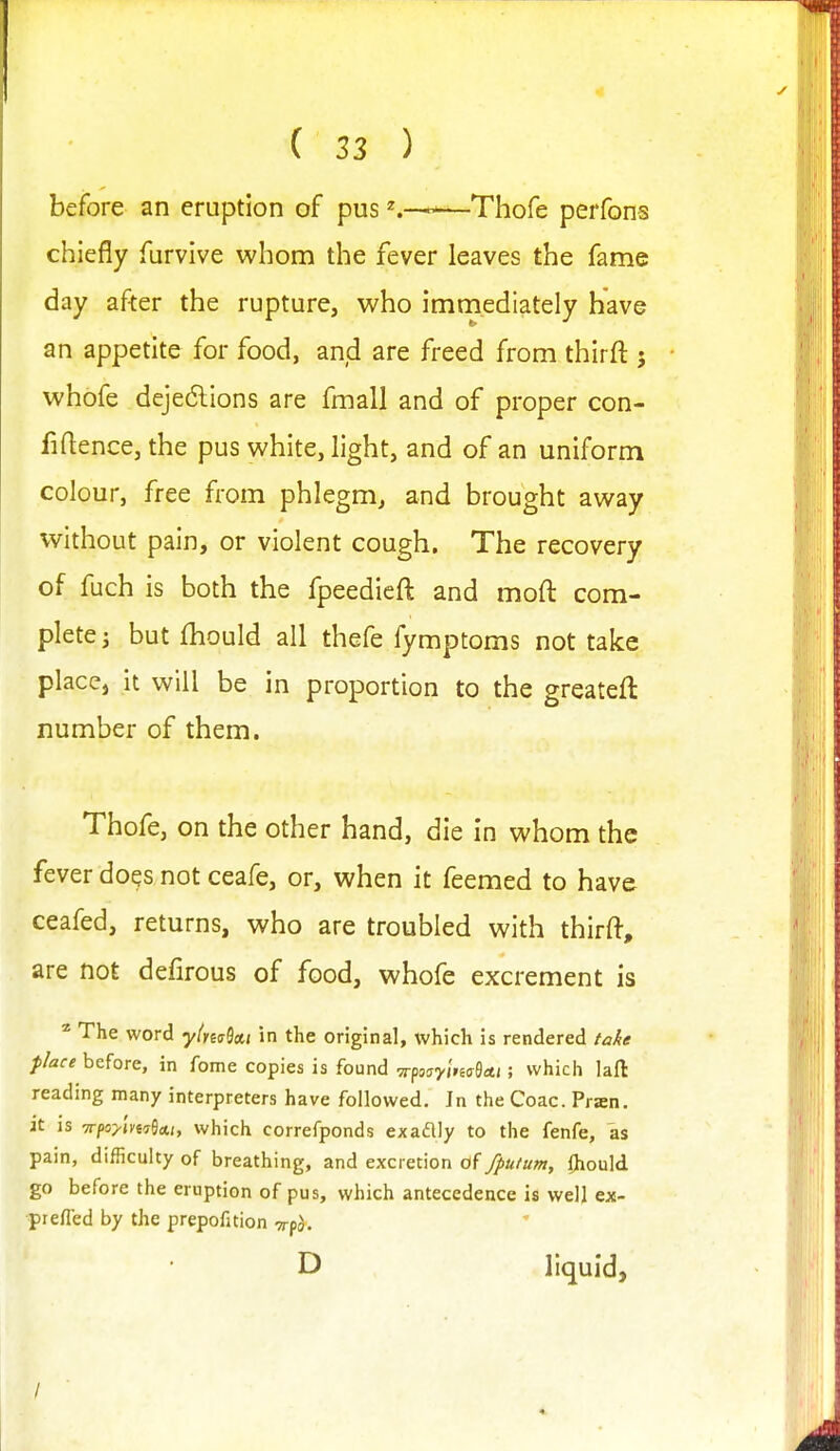 before an eruption of pus ^.-^—Thofe perfons chiefly furvive whom the fever leaves the fame day after the rupture, who immediately have an appetite for food, and are freed from thirft j whofe dejedlions are fmall and of proper con- fidence, the pus white, light, and of an uniform colour, free from phlegm, and brought away without pain, or violent cough. The recovery of fuch is both the fpeedieft and moft com- plete i but fhould all thefe fymptoms not take place, it will be in proportion to the greateft number of them. Thofe, on the other hand, die in whom the fever doqs not ceafe, or, when it feemed to have ceafed, returns, who are troubled with thirft, are not defirous of food, whofe excrement is ^ The word y(m^a,t in the original, which is rendered take place before, in feme copies is found ■TrponyitisQa.t; which lafl: reading many interpreters have followed. In the Coac. Pran. it IS -n-poylm^Ai, which correfponds exadlly to the fenfe, as pain, difficulty of breathing, and excretion of //>u/um, Ihould go before the eruption of pus, which antecedence is welj ex- prefled by the prepofition xpo. D liquid,