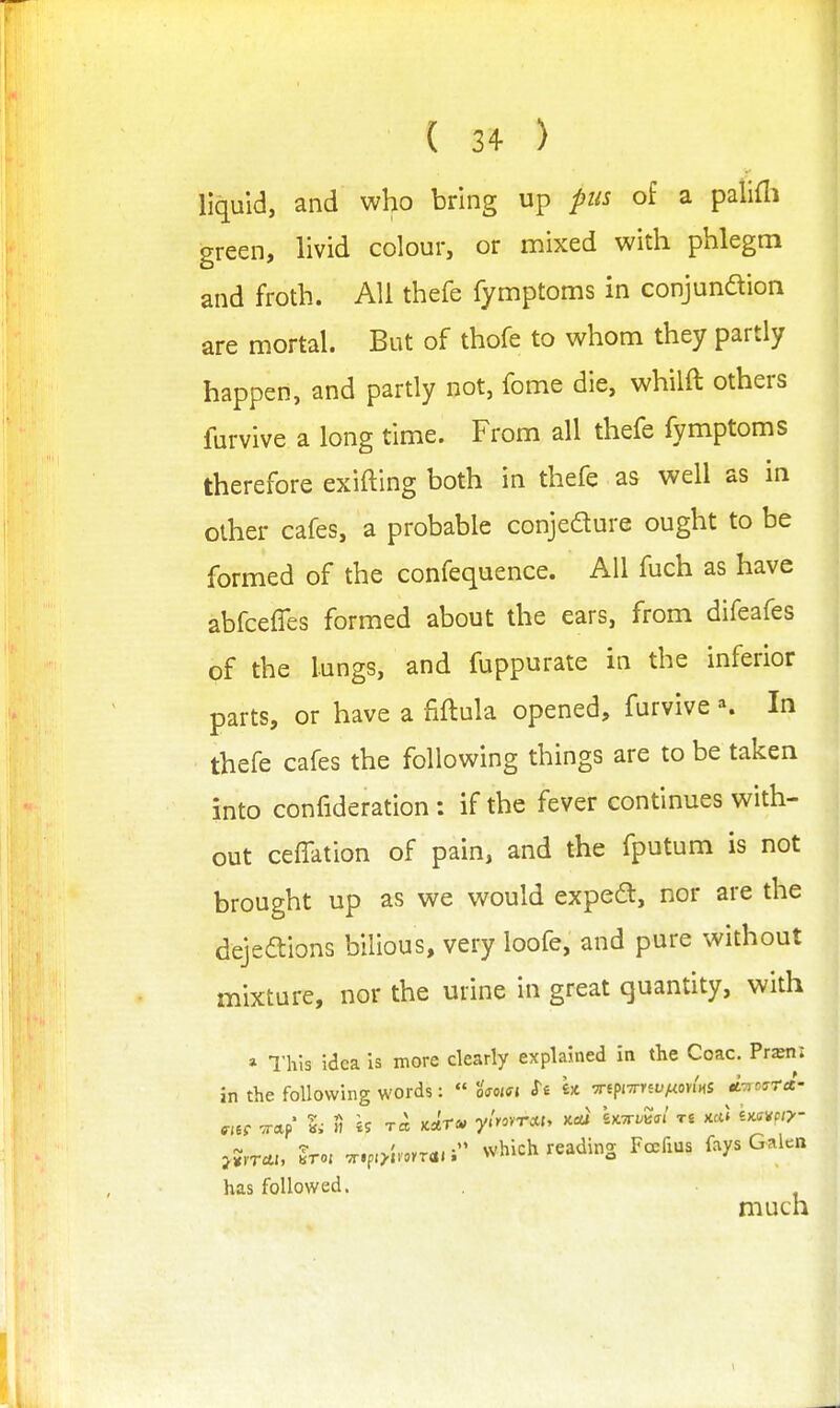 liquid, and who bring up pus of a palifli green, livid colour, or mixed with phlegm and froth. All thefe fymptoms in conjunaion are mortal. But of thofe to whom they partly happen, and partly not, fome die, whilft others furvive a long time. From all thefe fymptoms therefore exifting both in thefe as well as in other cafes, a probable conjedure ought to be formed of the confequence. All fuch as have abfceffes formed about the ears, from difeafes of the lungs, and fuppurate in the inferior parts, or have a fiftula opened, furvive K In thefe cafes the following things are to be taken into confideration: if the fever continues with- out ceffation of pain, and the fputum is not brought up as we would expeft, nor are the dejeaions bilious, very loofe, and pure without mixture, nor the urine in great quantity, with » This idea is more clearly explained in the Coac. Pr^ni in the following words: « Urn xtpivrrei/^ov/HS A-nosra- >?,r*i, Iro, ,r.p,>l.»rT<i.i which reading Fcefius fays Galen has followed. much 1