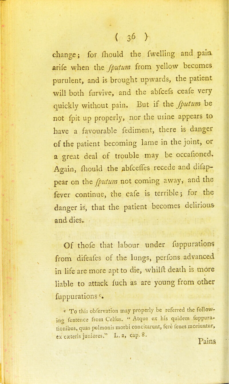 ( 3-6 > change; for lliould the fwelling and pain arife when \ht fputum from yellow becomes purulent, and is brought upwards, the patient will both furvive, and the abfcefs ceafe very quickly without pain. But if the fputum be not fpit up properly, nor the urine appears to have a favourable fediment, there is danger of the patient becoming lame in the joint, or a great deal of trouble may be occafioned. Again, fliould the abfceffes recede and difap- pear on the fputum not coming away, and the fever continue, the cafe is terrible; for the danger is, that the patient becomes delirious and dies* ■ Of thofe that labour under fuppurations from difeafes of the lungs, perfons advanced in life are more apt to die, whilH: death is more liable to attack fuch as are young from other fuppurations c To this obfervation may properly be referred the follow- ing fentence from Celfus.  Atque ex his quidem liippura- tionibus, quas pulmonis morbi conciurunt, fcre fenes moriuntur, ex cxteris juniores, L. 2, cap. 8. Paina