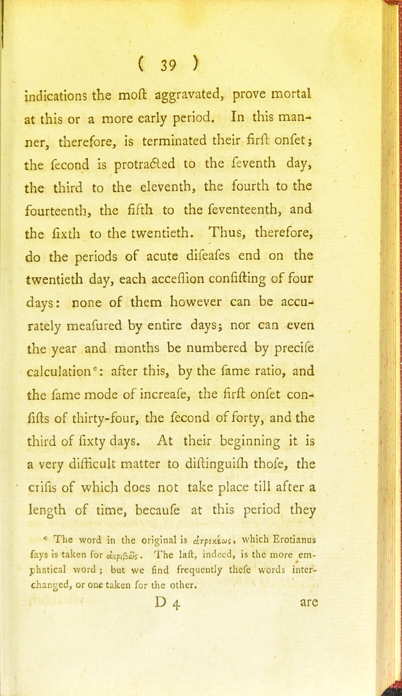 indications the mofl: aggravated, prove mortal at this or a more early period. In this man- ner, therefore, is terminated their firf!: onfet; the fecond is protra6ied to the feventh day, the third to the eleventh, the fourth to the fourteenth, the fifth to the feventeenth, and the fixth to the twentieth. Thus, therefore, do the periods of acute difeafes end on the twentieth day, each acceflion confifting of four days: none of them however can be accu- rately meafured by entire days; nor can even the year and months be numbered by precife calculation^: after this, by the fame ratio, and the fame mode of increafe, the firft onfet con- fifts of thirty-four, the fecond of forty, and the third of fixty days. At their beginning it is a very difficult matter to diftinguifh thofe, the crifis of which does not take place till after a length of time, becaufe at this period they  The word in the original is drfiAcaiy which Erotianus fays is taken for dzpi^Ss • The laft, indeed, is the more em- phatical word ; but we find frequently thefe words inter- changed, or one taken for the other. D 4 are