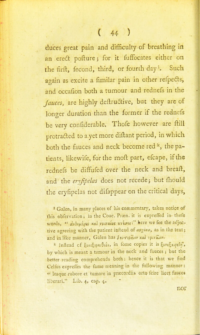 duces great pain and difficulty of breathing in an ered pofturci for it fuffocates either on the firft, fecond, third, or fourth day K Such again as excite a fimilar pain in other refpeds, and occafion both a tumour and rednefs in the fauces, are highly deftrudive, but they are of longer duration than the former if the rednefs be very confiderable. Thofe however are ftill protraded to a yet more diftant period, in which both the fauces and neck become red the pa- tients, likewife, for the moft part, efcape, if the rednefs be diffufed over the neck and breaft, and' the eryfipelas does not recedej but Hiould the eryfipelas not difappear on the critical days, * Galen, in many places of his commentary, takes notice of tliis obfervation; intl1eC0ac.Pr2en.it is expreffed in thefe words, «{i;9M^ifW xctl Tpixaivs v.-viinikere we fee the adjec- tive agreeing with the patient inRead of ajigina, as in tlie textj and in like manner, Galen has Stvt'cfa.iov jcai i^iroUcv- ^ Jnftead cf i,vyii'cpivBiin, in fome copies it is i^vnlxi^i^n, by which is meant a tumour in the neck and fauces; but the better reading comprehends both : hence it is that we find Celfus exprefles the fame meaning in the following manner : *' Itaque fubore et tumore in pra:cordiis ortQ fcire licet fauces liberari. Lib. 4, cap,. 4. noj: