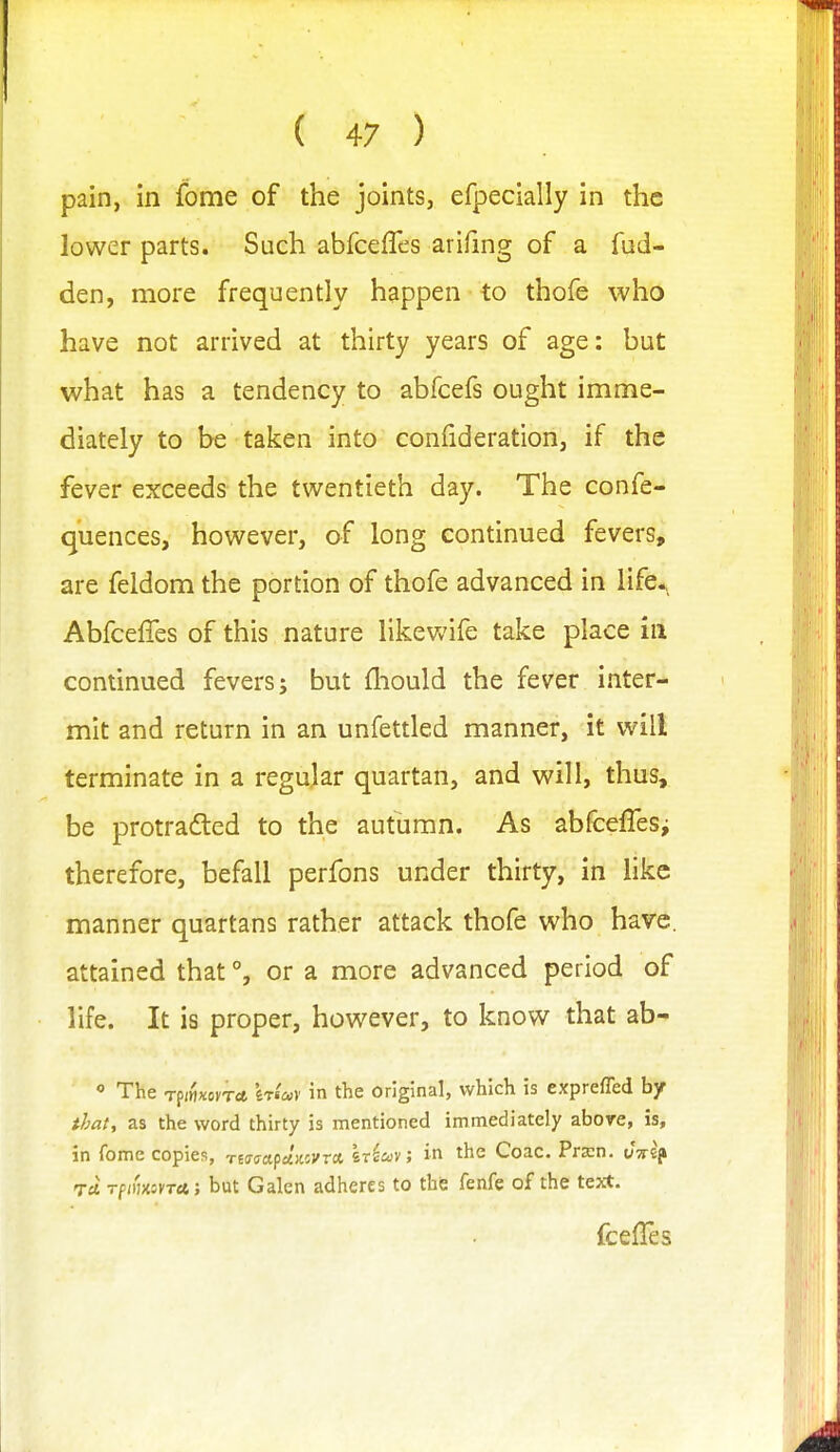 pain, in fome of the joints, efpecially in the lower parts. Such abfceffcs arifmg of a fud- den, more frequently happen to thofe who have not arrived at thirty years of age: but what has a tendency to abfcefs ought imme- diately to be taken into confideration, if the fever exceeds the twentieth day. The confe- quences, however, of long continued fevers, are feldom the portion of thofe advanced in life^, Abfceffes of this nature likewife take place in continued fevers; but fliould the fever inter- mit and return in an unfettled manner, it will terminate in a regular quartan, and will, thus, be protradted to the autumn. As abfcelTeSj therefore, befall perfons under thirty, in like manner quartans rather attack thofe who have, attained that °, or a more advanced period of life. It is proper, however, to know that ab- o The TpmxovTcfc STi'av in the original, which is exprefled by that, as the word thirty is mentioned immediately abore, is, in fome copies, naaa.^div.ovra. iriov; in the Coac. Prxn. vvtf TO. Tf;iiX5VTet; but Galen adheres to the fenfe of the text. fcelles