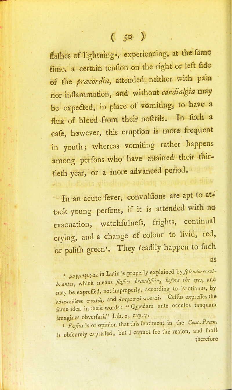 ( 5^ )^ ^afhes of light-ning*, experiendng, at th<6'famc fime, a certain tenfion on the right or left fide of the pracordia, attended neither with pain nor inflammation, and without cardialgia may be expeaed, in place of vomiting, to have a flux of blood from thei* noftrils. In fuch a cafe, however, this eruption is more frequent in youth i whereas vomiting rather happens among perfons who have attained their thir- tieth year, or a more advanced period. ■ - In an acute fever, convulfions are apt to at- tack young perfons, if it is attended with no evacuation, watchfulnefs, frights, continual crying, and a change of colour to livid, red, or paliOi green'. They readily happen to fuch as ' u-m^^vy,.\in Latin is properly explained hy fplendores -vi- bruntes, which means fafies brandiflnng before the eyes, and may be exprefled, rot improperly, according to Erotianus, by .cc^x^JSves ..xv«;„ and .Vxp.xai ..>c,a^ Celfus expreffes th« fame idea in thefe words:  Qu^dam ante occulos tanquam imagines obverfari. Lib. 2, cap. 7. t F«y?//J is of opinion that this fentiment in the CoacPran. is obfcurely exprefled} but I cannot fee the reafon, and fliall therefore