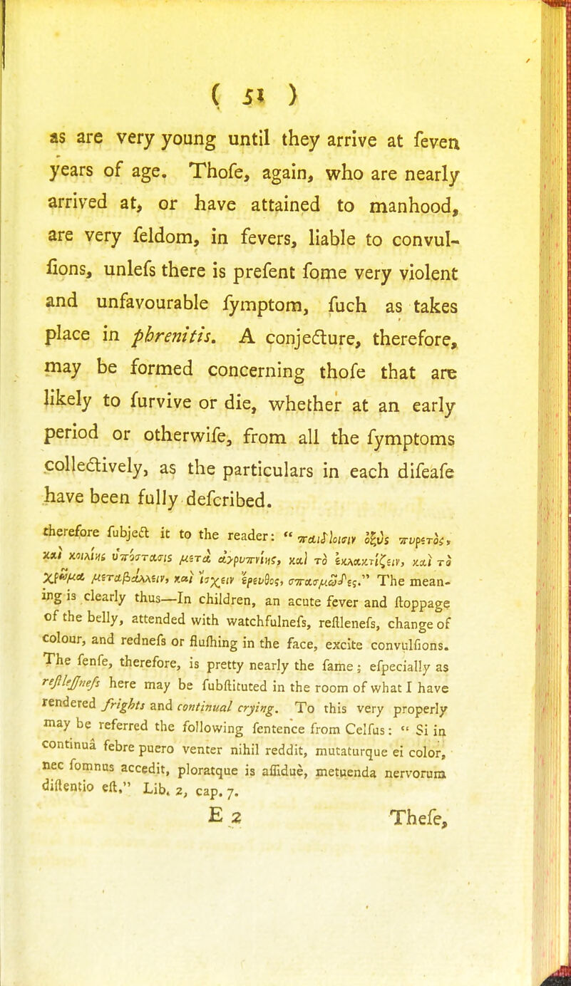 4 as are very young until they arrive at feven years of age. Thofe, again, who are nearly arrived at, or have attained to manhood, are very feldom, in fevers, liable to convul- lions, unlefs there is prefent fome very violent and unfavourable fymptom, fuch as takes place in pbrenitis. A conjedure, therefore, may be formed concerning thofe that are Jikely to furvive or die, whether at an early period or otherwife, from all the fymptoms colledively, as the particulars in each difeafe have been fully defcribed. therefore fubjeft it to the reader:  ^o-i^oim i^Os -zv^^.rk, Xii^jf^A M^rct^AMUv, xai hxiiy k^vSo?, crTrctir^w/sj. The mean- ing is clearly thus—In children, an acute fever and ftoppage of the belly, attended with watchfulnefs, refllenefs, change of colour, and rednefs or flulhing in the face, excite convulfions. The fenfe, therefore, is pretty nearly the fame; efpecially as refilejjnefs here may be fubftituted in the room of what I have rendered frights and continual crying. To this very properly may be referred the following fentence from Celfus:  Si in continua febre puero venter nihil reddit, mutaturque ei color, nec fomnus accedit, ploratque is affidue, metuenda nervorum diftentio eft. Lib. 2, cap, 7.