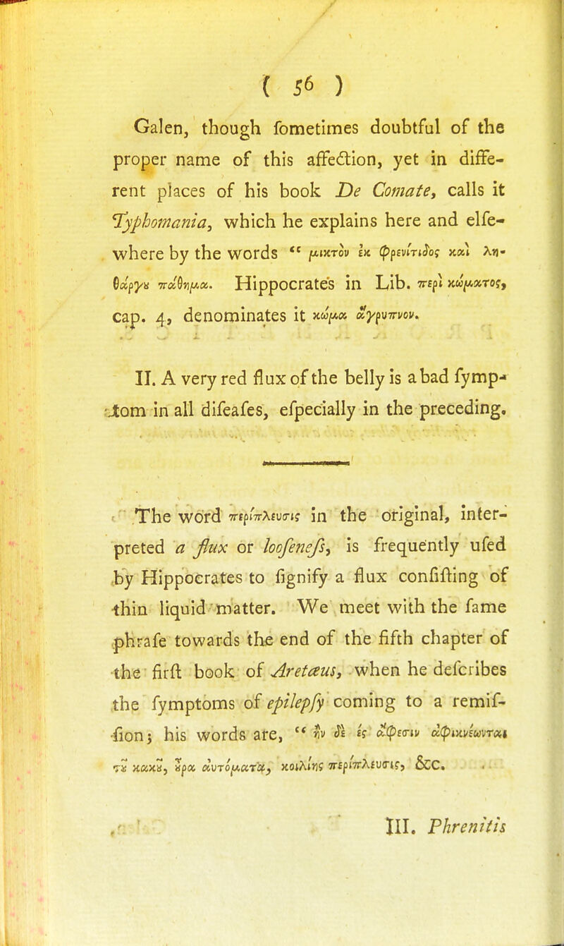 Galen, though fometimes doubtful of the proper name of this affedlion, yet in diffe- rent places of his book De Comate, calls it ^yphomania, which he explains here and elfe- where by the words ^wrlv h (Pfmn^oi kx\ xtj- ^dfya -Trd^iJ^a. HippOCratCS in Lib. T^ff i Jcw/^aTOf, cap. ^, denominates it ay^M-n-vov. II. A very red flux of the belly is a bad fymp- 'Jtom in all difeafes, efpecially in the preceding. The word TtprTrAfutrif in the original, inter- preted a flux or hofenefs, is frequendy ufed ,by Hippocrates to fignify a flux confifting of ■thin liquid matter. We meet with the fame .phrafe towards the end of the fifth chapter of •the-firft book of AretauSj when he defcribes the fymptoms epilepfy cou\ix\g to a remif- fionj his words are, h Si i?^(p£<riv a(pixvfW<sti « xaxa, «|)« auT0,u«Ti3t, xojAiJif TrfpiTrAfUTj?? &C. III. Phrenitis