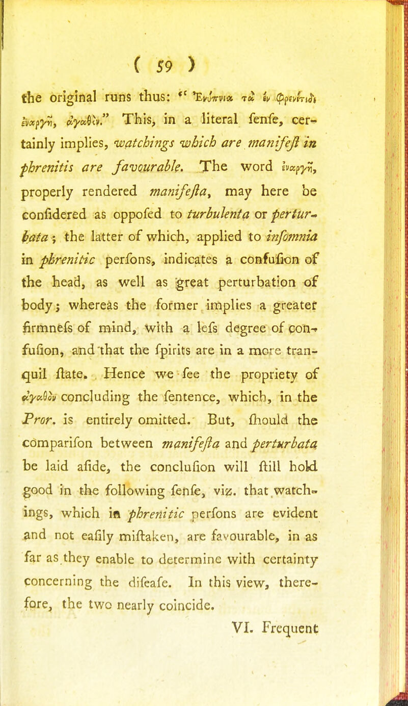 the original runs thus: *' EvuVvi* tcJ iu (ppfWTjJ'i ivxfy^, dyoc^lv. This, in a literal fenfe, cer^^ tainly implies, watchings which are ma7iifeji in fhrenitis are favourable. The word hafyn, properly rendered manifejiat may here be eonfidered as oppofed to turbulenta or pertur^- ffflfa ', the latter of which, applied to infomnia in phrenitic perfons, indicates a confufion of the head, as well as great perturbation of body J whereas the former implies a greater firmnefs of mind, with a lefs degree of qon-* fufion, and that the fpirits are in a more tran- quil flate. Hence we fee the propriety of i)iya!^ov concluding the fentence, which, in the Prcr. is entirely omitted. But, fliould the cdmparifon between manifefla and perturhata be laid afide, the conclufion will ftill hold good in the following fenfe, viz. that watch™ ings, which in phrenitic perfons are evident and not eafily miftaken, are favourable, in as far as they enable to determine with certainty concerning the difeafe. In this view, there- fore, the two nearly coincide. VI. Frequent