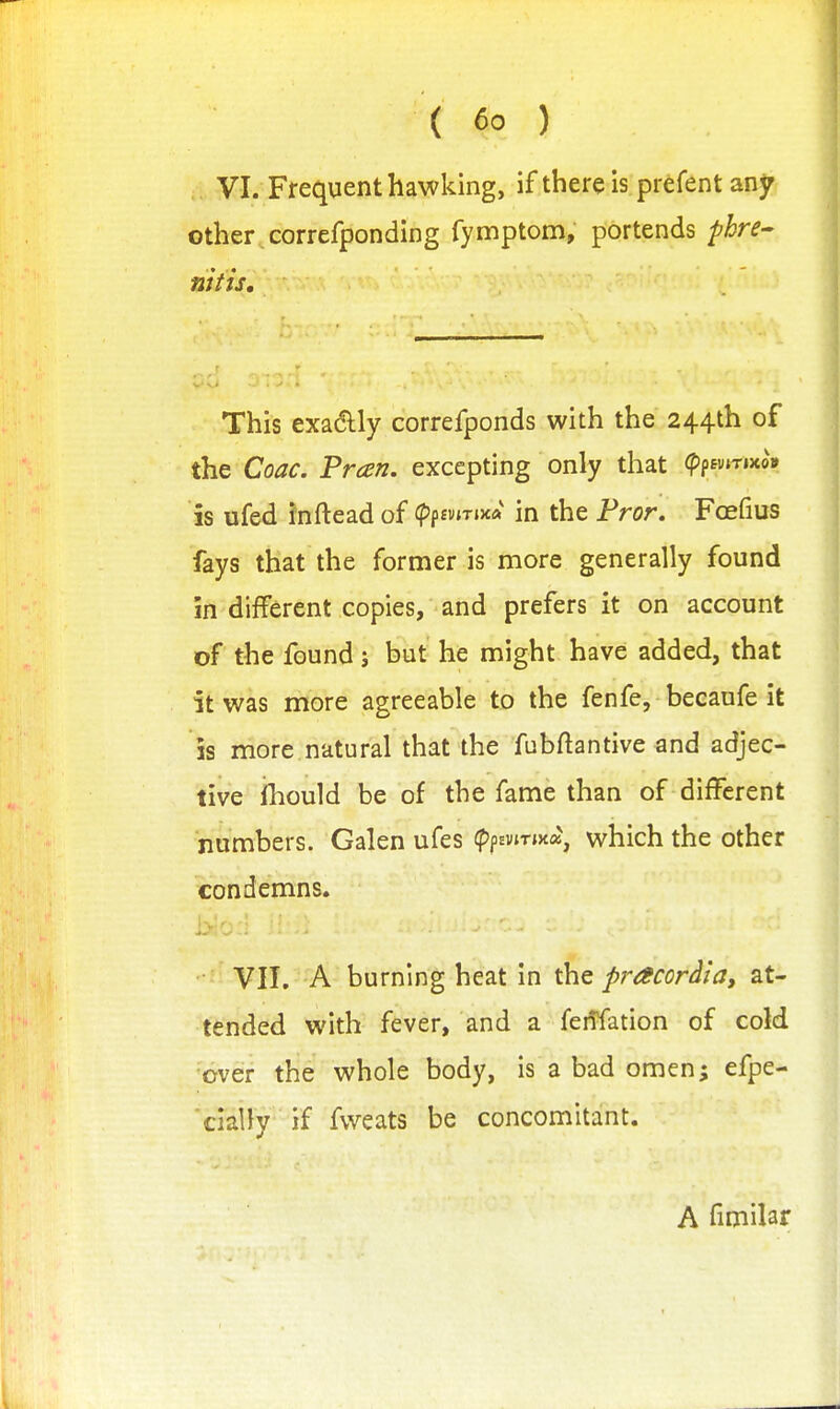 Frequent hawking, if there is prefent any other , correfponding fymptom, portends phre^ nitis. This exadly correfponds with the 244th of the Coac. Preen, excepting only that <pp£«»T»xo» is ufed inftead of (pffvtTiXA in the Fror, Foefius fays that the former is more generally found in different copies, and prefers it on account of the found j but he might have added, that it was more agreeable to the fenfe, becaufe it IS more natural that the fubftantive and adjec- tive ihould be of the fame than of different numbers. Galen ufes (ppEvirma, which the other condemns. VII. A burning heat in the pracordia, at- tended with fever, and a feiTfation of cold 'bveir the whole body, is a bad omen; efpe- 'ciaily ' if fweats be concomitant. A fimilar