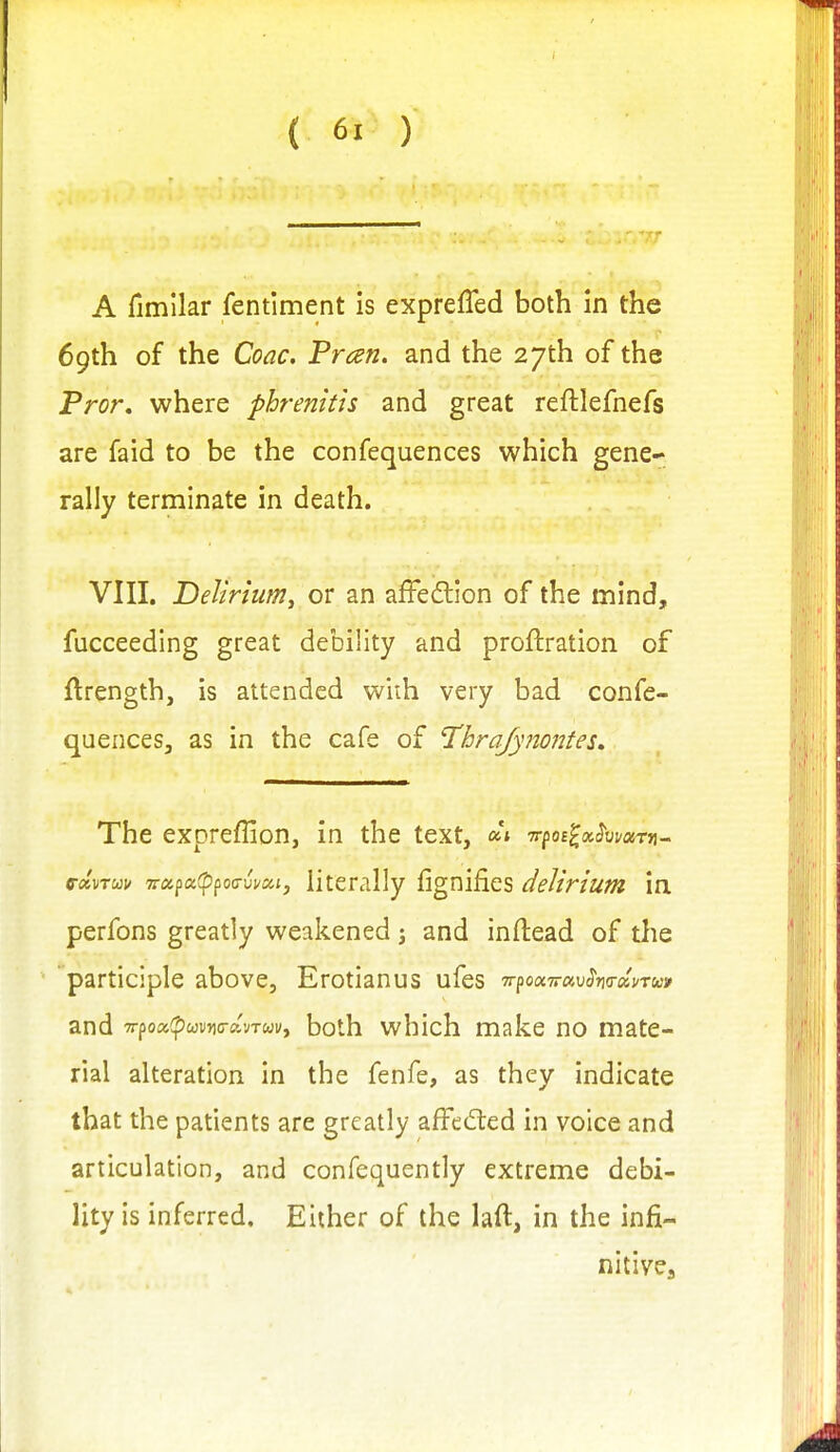 A fimilar fentiment is exprefled both in the 69th of the Coac, Pran. and the 27th of the Pror, where phrenitis and great reftlefnefs are faid to be the confequences which gene- rally terminate in death. VIII. Delirium^ or an afFedlion of the mind, fucceeding great debility and proftration of ftrength, is attended with very bad confe- quences, as in the cafe of l'hra/yno77tes» The expreffion, in the text, -rrfoilxhrnm- e-ccvTuv '7rx^oi(pfoi7vvcci, literally fignifies delirium in perfons greatly weakened 3 and inftead of the participle above, Erotianus ufes TrpoocTravho-xnuv and Tr^Qoifpcovnc-xvTuvy both which make no mate- rial alteration in the fenfe, as they indicate that the patients are greatly afFedted in voice and articulation, and confequently extreme debi- lity is inferred. Either of the laft, in the infi- nitives