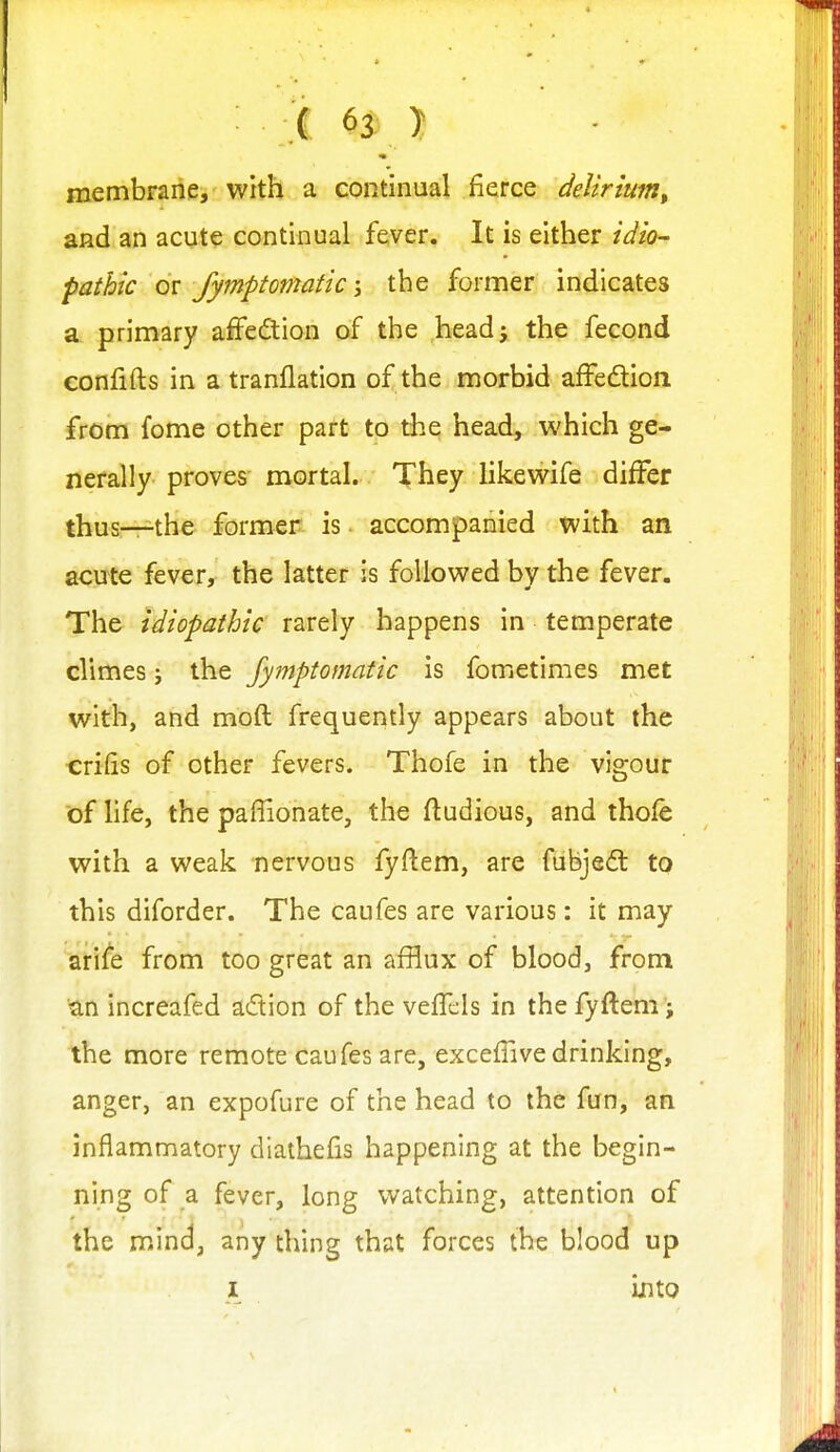 i 6^ } membrane, with a continual fierce deUrium, and an acute continual fever. It is either idio- pathic fymptomatic'y the former indicates a primary affedtion of the headj the fecond confifts in a tranflation of the morbid affedion. from fome other part to the head, which ge- nerally proves mortal. They Hkewife differ thus—the former is. accompanied with an acute fever, the latter is followed by the fever. The idiopathic rarely happens in temperate climes j the fymptomatic is fometimes met with, and moft frequently appears about the crifts of other fevers. Thofe in the vigour of hfe, the paflionate, the ftudious, and thofe with a weak nervous fyftem, are fubjedl to this diforder. The caufes are various: it may arife from too great an afflux of blood, from ■an increafed adion of the vefTcIs in thefyftem 'i the more remote caufes are, excefTivedrinking, anger, an expofure of the head to the fun, an inflammatory diathefis happening at the begin- ning of ,^ fever, long watching, attention of the mind, any thing that forces the blood up I into