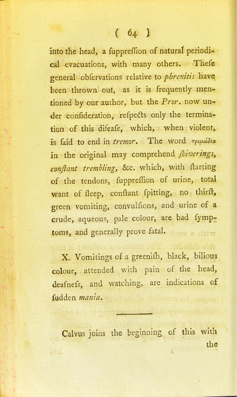 { 6+ ) into the head, a fupprefTion of natural periodi- cal evacuations, with many others. Thefe general obfervations relative io phrenitis have been thrown out, as it is frequently men^ tioned by our author, but the Pror. now un- der confideration, refpeds only the termina- tion of this difeafe, which, when violent, is faid to end in tremor. The word rfofj-uSeoi in the original may comprehend /Jjtvermgs, conjiant trembling, &c. which, with ftarting of the tendons, fuppreffion of urine, total want of fleep, conftant fpitting, no thirft, green vomiting, convulfions, and urine of a crude, aqueous, pale colour, are bad fymp- toms, and generally prove fatal. X. Vomitings of a greenlfli, black, bilious colour, attended with pain of the head, deafnefs, and watching, are indications of fudden mania. Calvus joins the beginning of this with the