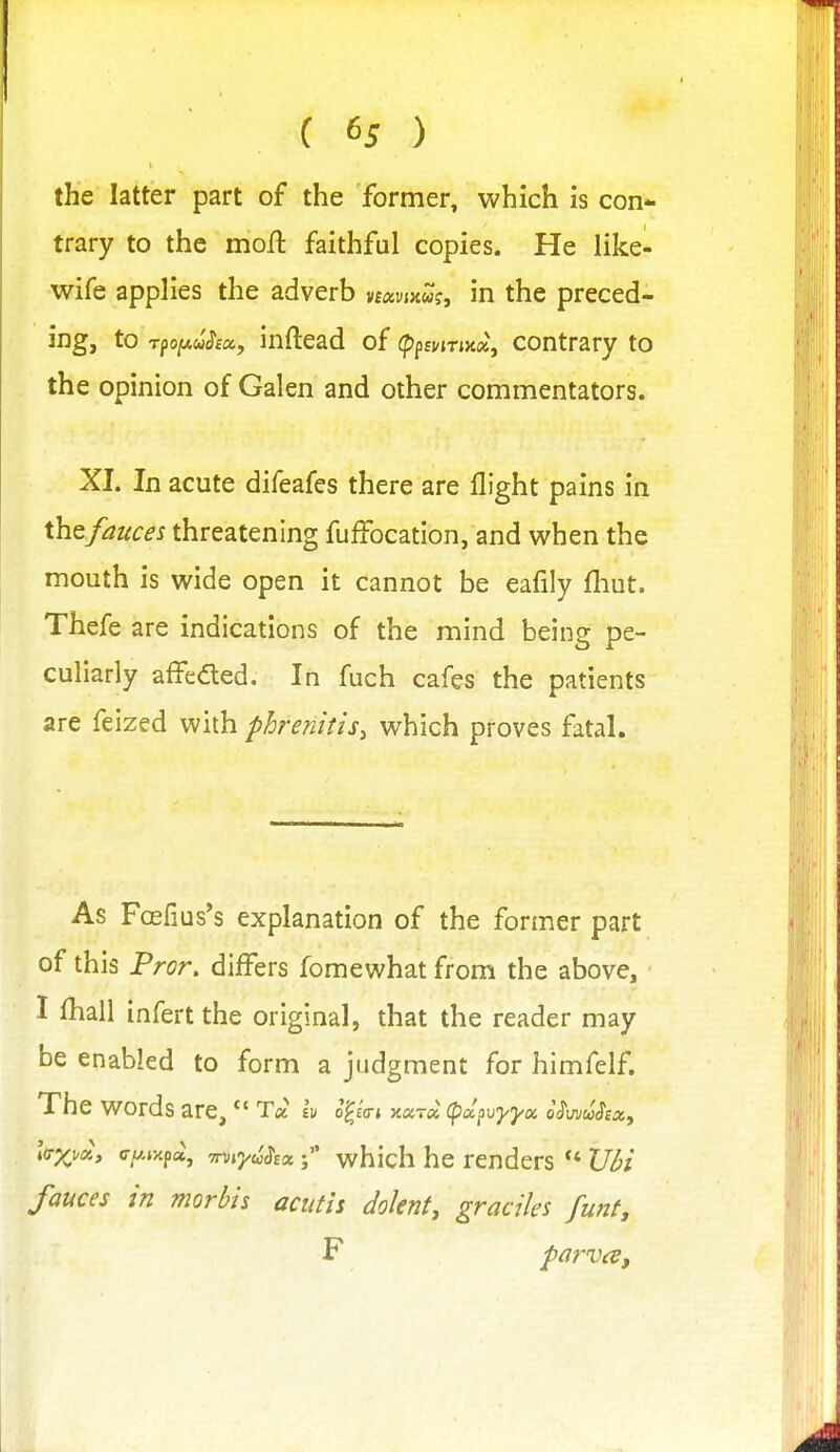 the latter part of the former, which is con- trary to the moft faithful copies. He like- wife applies the adverb vfavmw?, in the preced- ing, to Tfoy-u^ex, inftcad of (ppEHTjjta, contrary to the opinion of Galen and other commentators. XL In acute difeafes there are flight pains in thQfauces threatening fuffocation, and when the mouth is wide open it cannot be eafily fhut. Thefe are indications of the mind being pe- culiarly affeded. In fuch cafes the patients are feized with phrenitis, which proves fatal. As Foefius's explanation of the former part of this Pror. differs fomewhat from the above, I fhall infert the original, that the reader may be enabled to form a judgment for himfelf. The words are, *' T« h o^ia-i Kara, (pdpvyya iSwuSiXy l<rx^a> ffy-r^pu, miydSsawhich he renders VH fauces in morbis acutis doknt, graciles funt, F parvcB,