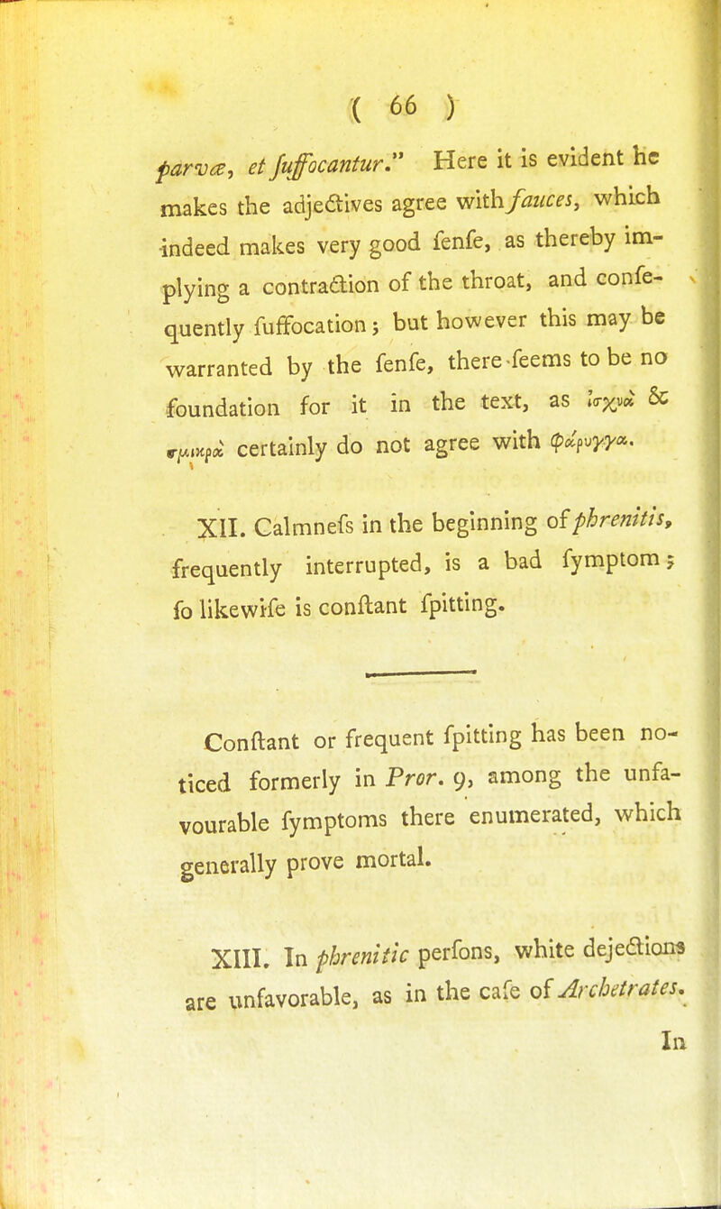 parva, etfufocantur Here it is evident he makes the adjeaives agree withfauces, which -indeed makes very good fenfe, as thereby im- plying a contradion of the throat, and confe- quently fuffocationj but however this may be warranted by the fenfe, there feems to be no foundation for it in the text, as .V^v* & ryAKfci certainly do not agree with (pd^vyyc. XII. Galmnefs in the beginning ofphremti's, frequently interrupted, is a bad fymptom 5 fo likewife is conftant fpitting. Conftant or frequent fpitting has been no- ticed formerly in Pror. 9, among the unfa- vourable fymptoms there enumerated, which generally prove mortal. XIII. In phrenitic perfons, white dejedion^ are unfavorable, as in the cafe of ArcJoetrates, In