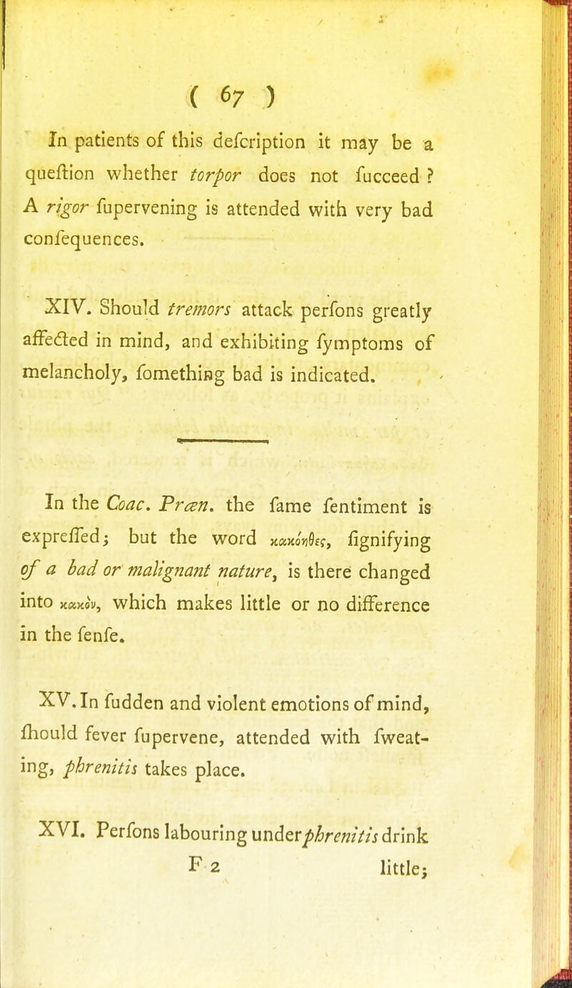 ( 6/ ) In patients of this defcription it may be a queftion whether torpor does not fucceed ? A rigor fupervening is attended with very bad confequences. XIV. Should tremors attack perfons greatly afFeded in mind, and exhibiting fymptoms of melancholy, fomethiiag bad is indicated. In the Coac, Pmn. the fame fentiment is expreffedj but the word y.awn^£<:, fignifying of a bad or malignant nature^ is there changed into jtaxov, which makes little or no difference in the fenfe. XV. In fudden and violent emotions of mind, fhould fever fupervene, attended with fweat- ing, phrenitis takes place. XVI. Perfons labouring undtvphrenitis drink F2 little;