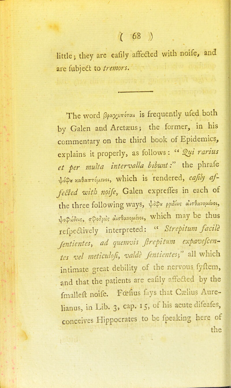 little; they are eafily afFeaed with noife, and are fubjedt to tremors. The word ^fo^xvirorca is frequently ufed both by Galen and Aretaeus; the former, in his commentary on the third book of Epidemics, explains it properly, as follows:  rarius et per multa intervalla bthunt the phrafe >tae«7rTo>Eyo», whicH is tendered, eafily af- feBed mth noife, Galen expreffes in each of the three following ways, ^o(p>i paJ'/w? Mocvoy,sm, ^o(p<^Sau o-(po^pcoj ^.cr9c.vo|.Jvo., which may be thus refpeaively interpreted:  Strepitum facile Jentientes, ad quemvis Jlrepitum expavefcefi- tes vel meticuhfh valde feniientes- all which intimate great debility of the nervous fyflem, and that the patients are eafily affcded by the fmalleft noife. Fcefius fays that C-jelius Aure- lianus, in Lib. 3, cap. 15, of his acute difeafes, conceives Hippocrates to be fpeaking here of