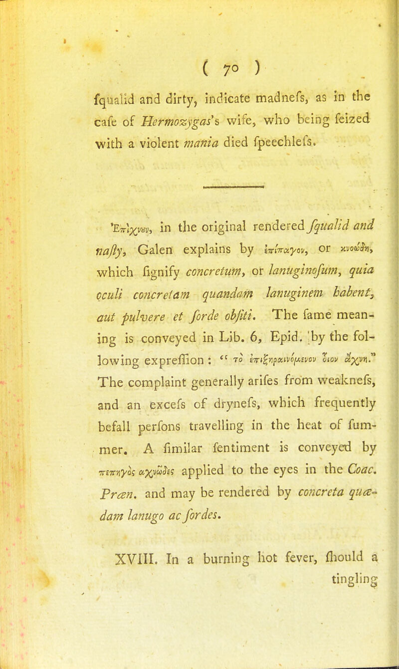 ( 7° ) fqualid and dirty, indicate madnefs, as in the cafe of Hermozygas^ wife, who being feized with a violent mania died fpeechlefs. 'ETTtp^^vav, in the original rendered fqualid and nafty, Galen explains by iTnVa^/ov, or avo^hy which fignify concretumy or hniigi^iojiim^ quia cculi concrefam quandam lanuginem hahent, aut pulvere et forde obfiti. The fame mean- ing is conveyed in Lib. 6, Epid. 'by the fol- lowing expreffion : t° iTn^n^xmi^mv llov a.'xyn!' The complaint generally arifes from weaknefs, and an excefs of drynefs, which frequently befall perfons travelling in the heat of fum- mer. A fimilar fentiment is conveyed by -rrtTt'/iyk axvwJ'Ef applied to the eyes in the Coac. Pran, and may be rendered by concreta qua- darn lanugo ac fordes. XVIII. In a burning hot fever, fliould a tingling