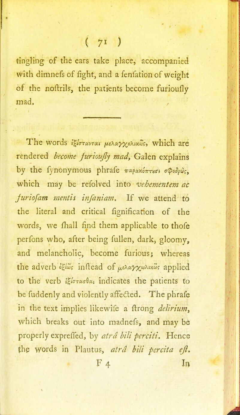 tingling of the ears take place, accompanied with dimnefs of fight, and a fenfation of weight of the noftrils, the patients become furioufly mad. The words l^xa-ravrai i^tXay^oXiKUi;, which are rendered become jurioujly mad, Galen explains by the fynonymous phrafe ■n-a^av.oTmffi a-cpo^pa^, which may be refolved into vehementem ac Juriofam menth infaniam. If we attend to the literal and critical fignificarion of the words, we fhall find them applicable to thofe perfons who, after being fuUen, dark, gloomy, and melancholic, become furiousj whereas the adverb o^£wf inftead of ^iKa.yxi^'Kw.m applied to the verb e^io-too-Sc^j indicates the patients to be fuddenly and violently afFe6led. The phrafe in the text implies like wife a fi:rong delirium, which breaks out into madnefs, and may be properly exprefled, by atrd bili perciti. Hence the words in Plautus, atrd bili percita eji, F 4 In