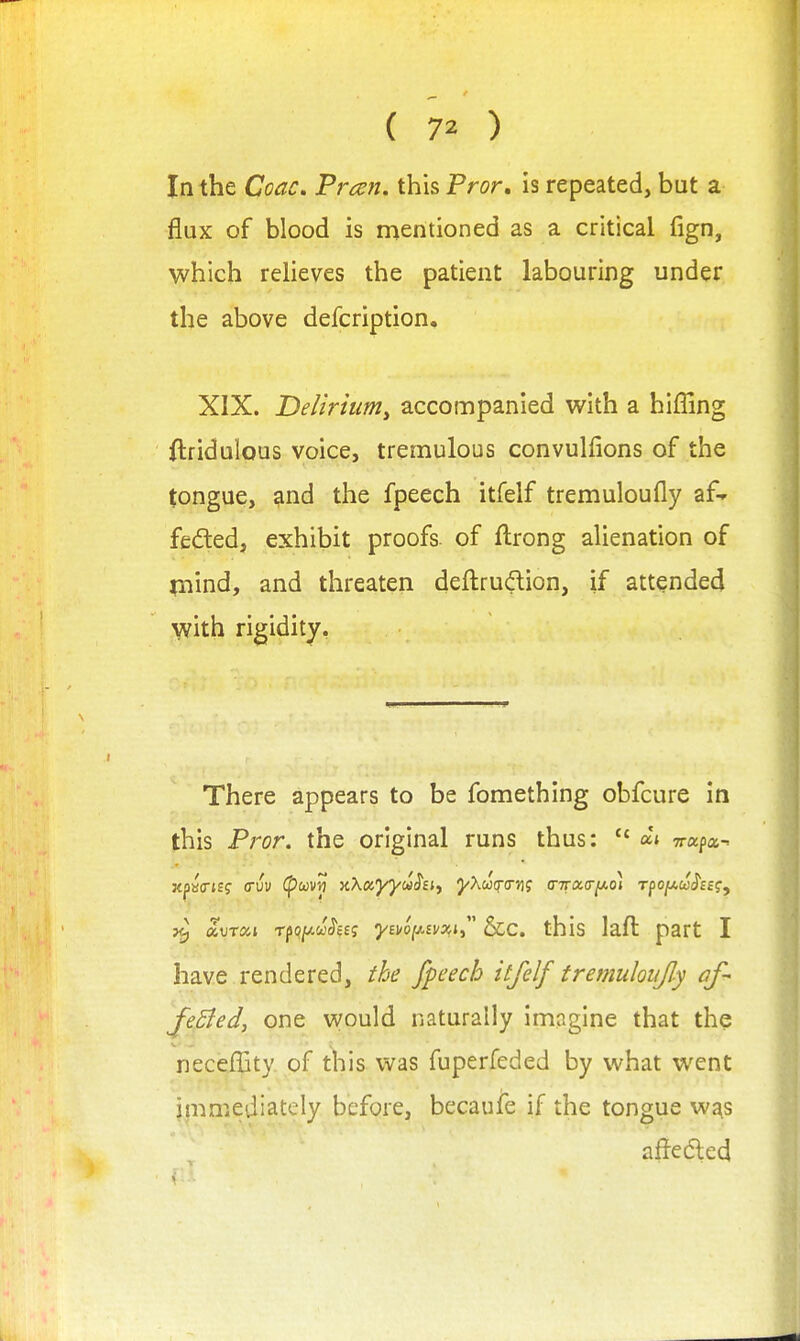 In the Coac, Fran, this Pror, is repeated, but a flux of blood is mentioned as a critical fign, which relieves the patient labouring under the above defcription. XIX. Delirium^ accompanied with a hifling ftridulous voice, tremulous convulflons of the tongue, 9nd the fpeech itfelf tremuloufly af-- felled, exhibit proofs of ftrong alienation of mind, and threaten deftrudion, if attended with rigidity, There appears to be fomething obfcure in this Pror. the original runs thus:  ai Trapa- jtpacTJSf (Tuv Cpwvtj KXayyiahi^ J^Awq-o?]; (nra.tT^oi rpojtAwJ'ff?, ^ a,\)Txi Tp(?/ACc'J'e£; 7£^op!/asj, &c. this lafl part I have rendered, the fpeech itfelf tremuloiijly af- JeSied, one would naturally imagine that the neceffity. of t^iis was fuperfeded by what went immediately before, becaufe if the tongue wj^s aftedled