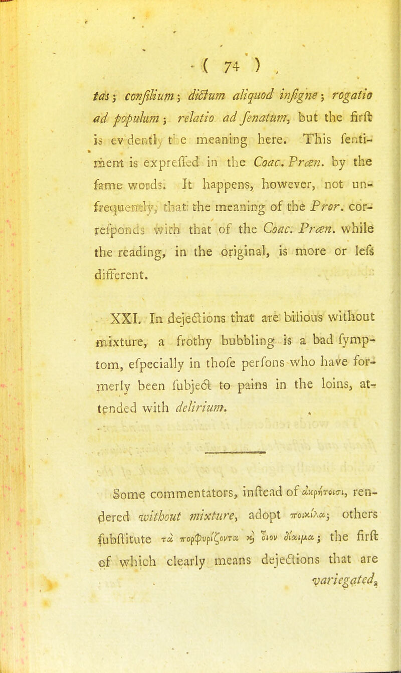 I ids i conjilium; di5ium allquod infigne; rogatio ad popidum j relatio ad fenatmn, but the firft is ev deiitly t::C meaning here. This fenti- liiem is expreffed in the CoacVrcsn. by the fame words. It happens, however, not un- freqiaently; that: the meaning of the Fror. cor- refponds ivitb that of the Coac. Frcen. while the reading, in the original, is more or lefs different. XXI. In dejeffLions that art bilious without mixture, a frothy bubbling is a bad fymp- tom, efpecially in thofe perfons who have for- merly been fubje6l to pains in the loins, at^ tended with delirium. Some commentators, inftead of aHpn'rejo-i, ren- fiered without mixture^ adopt 7rotxi'A«j others fubftitute ra 7rop(f)upi'(^oi/T» ^ oiov ^lai/^a j the firft cf which clearly means dejedions that are iparieg^tedst