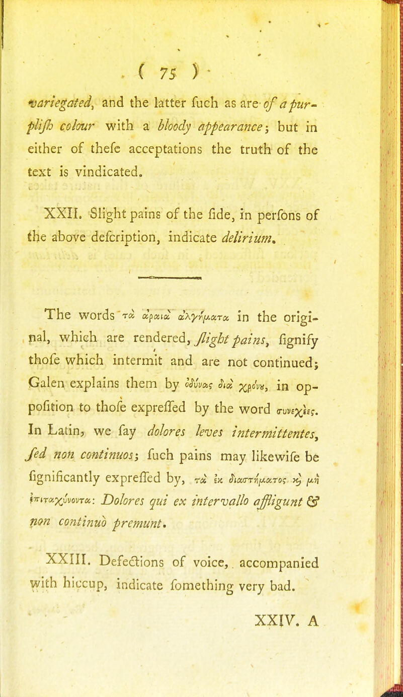 variegated, and the latter fuch as zrc of aptir- plijh colour with a bloody appearance; but in either of thefc acceptations the truth of the text is vindicated. XXII. Slight pains of the fide, in perfons of the above defcriotion, indicate delirium. The words apata ctxyr^iAocrx in the origi- nal, which are rendered, Jlight pains, fignify thofe which intermit and are not continued; Galen explains them by oXvaj Si» x?o'v^> in op- pofition to thofe expreffed by the word o-uyEx^f. In Latin, we fay dolores leves intermittentes, Jed non contimos; fuch pains may likewife be fignificantly expreffed by, r« la ^ixa-rvfAXTOi. }^ [jt,ri tTrjTap^u'vouTa: Dolores qui ex intervallo ajiigunt ^ fion continuo premunt, XXIII. Defections of voice,, accompanied with hiccup, indicate fomething very bad. XXIV. A