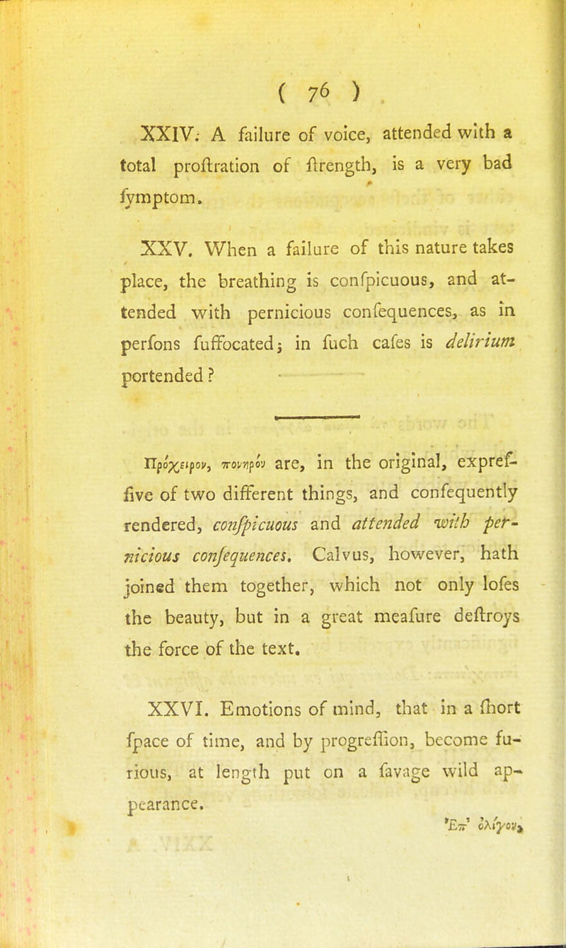 XXIV; A failure of voice, attended with a total proftration of flrength, is a very bad iymptom, XXV. When a failure of this nature takes place, the breathing is conrpicuous, and at- tended with pernicious confequences, as in perfons fuffocatedj in fuch cafes is delirium portended ? npop^fjpoj-, TTor/ipov are, in the original, expref- five of two different things, and confequently rendered, confpicuous and attended with per- nicious confequences, Calvus, however, hath joined them together, which not only lofes the beauty, but in a great meafure deftroys the force of the text. XXVI. Emotions of mind, that in a fliort fpace of time, and by progreffion, become fu- rious, at length put on a favage wild ap- pearance.
