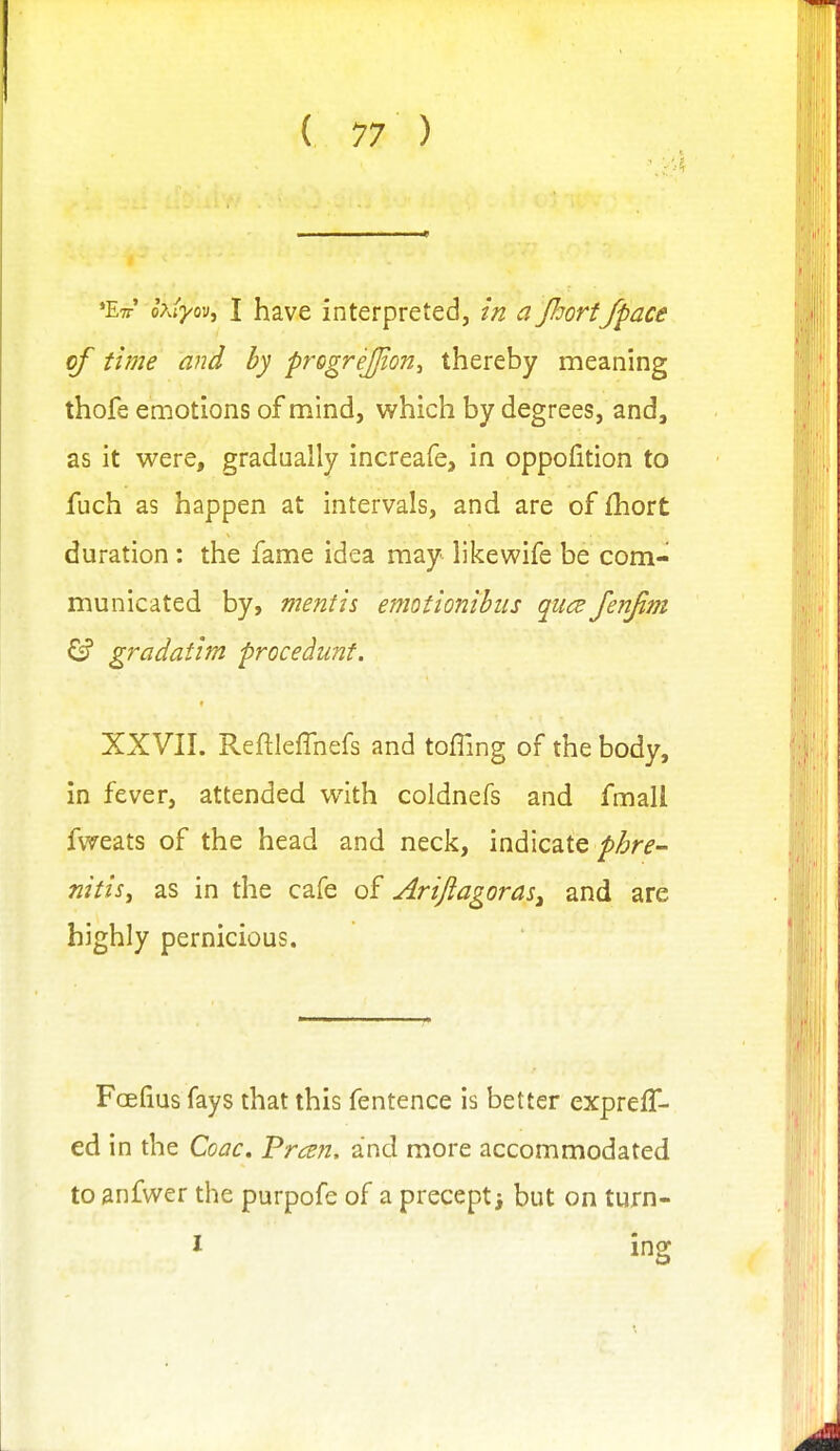 ♦Ett' o?Jyov, I have interpreted, w a Jhort/pace of time and by progrejjion^ thereby meaning thofe emotions of mind, which by degrees, and, as it were, gradually increafe, in oppofition to fuch as happen at intervals, and are of {hort duration : the fame idea may likewife be com- municated by, mentis emotionihiis qiice Jenjim ^ gradatim procedunf. XXVII. Reftleffnefs and toffing of the body, in fever, attended with coldnefs and fmall fweats of the head and neck, indicate phre- nitis^ as in the cafe of Ariftagoras^ and are highly pernicious. Fcefius fays that this fentence is better expreff- ed in the Coac. Frc^n, and more accommodated to anfwer the purpofe of a precept; but on turn- I ing