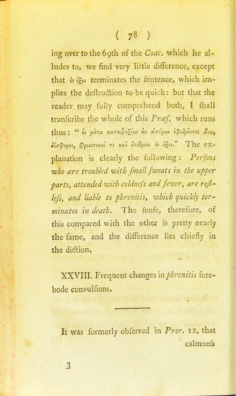 ing over to the 69th of the Code, which he al- ludes to, we find very little difference, except that h l^n terminates the fentence, which im- plies the deftrudlion to be quick: but that the reader may fully comprehend both, I fhall tranfcribe the whole of this Prcef. which runs thus :  ct jwETa yMrcx,^'j^im i>i aV'Jpw;/ ipi^pvvTii ai/w, ^v(r(pofoij (pfsviriMi rs koc) oAsGpioi Iv o^st The ex- planation is clearly the following: Perfons who are troubled with [mail Jweats hi the upper parts, attended with cold?iefs and fever, are rejl^ lefsy and liable to phre?2itis, which quickly ter- minates in death. The fenfe, therefore, of this compared with the other is pretty nearly the fame, and the difference lies chiefly in the didion. XXVIII. Frequent changes in phrenitis fore- bode convulfions. It was formerly obferved in Pror. 12, that calmnefs 2