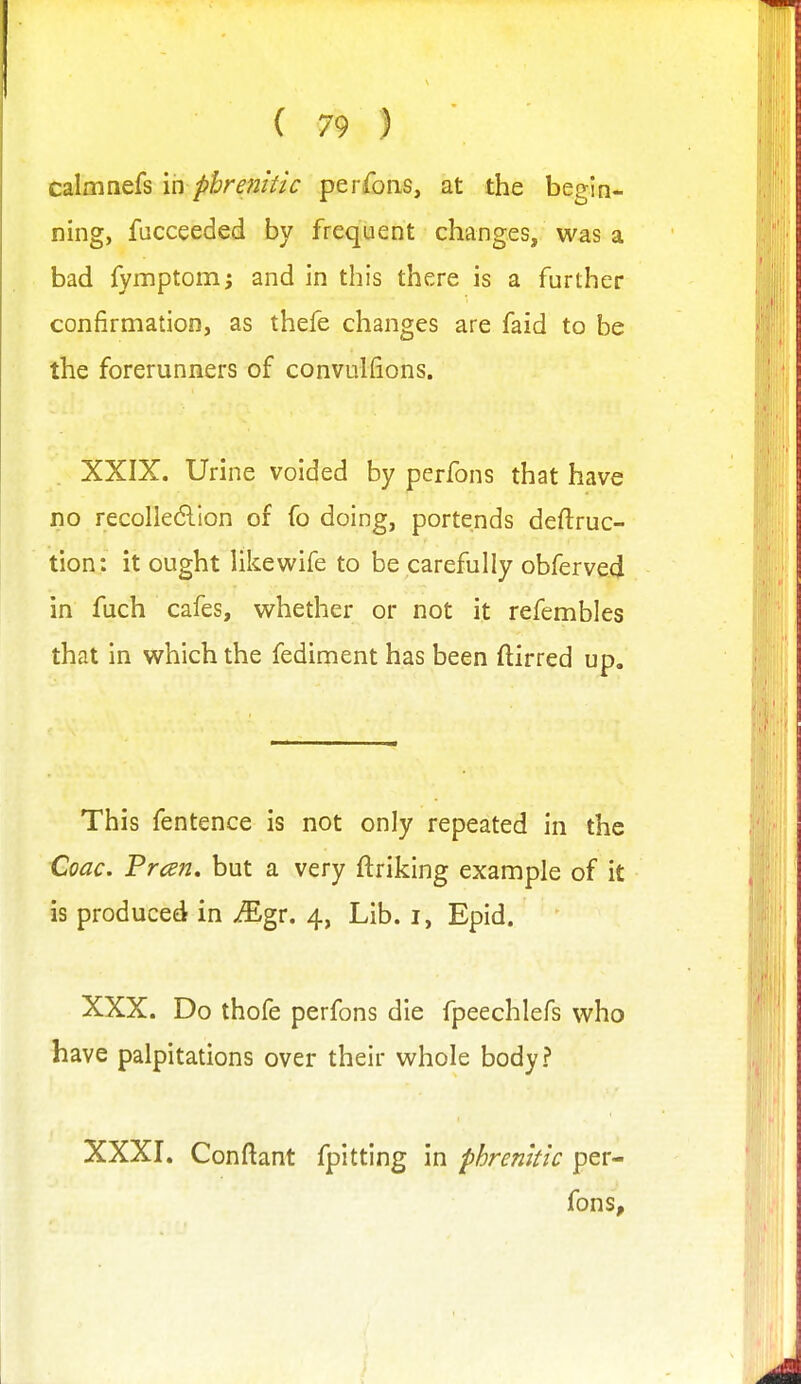 calmnefs \n pbrenitic perrons, at the begin- ning, fucceeded by frequent changes, was a bad fymptomj and in this there is a further confirmation, as thefe changes are faid to be the forerunners of convulfions. XXIX. Urine voided by perfons that have no recolle6lion of fo doing, portends deftruc- tion: it ought Ukewife to be carefully obferved in fuch cafes, whether or not it refembles that in which the fediment has been ftirred up. This fentence is not only repeated in the Coac. Frcen, but a very ftriking example of it is produced in ^gr. 4, Lib. i, Epid. XXX. Do thofe perfons die fpeechlefs who have palpitations over their whole body? XXXI. Conftant fpitting in phrenltk per- fons,