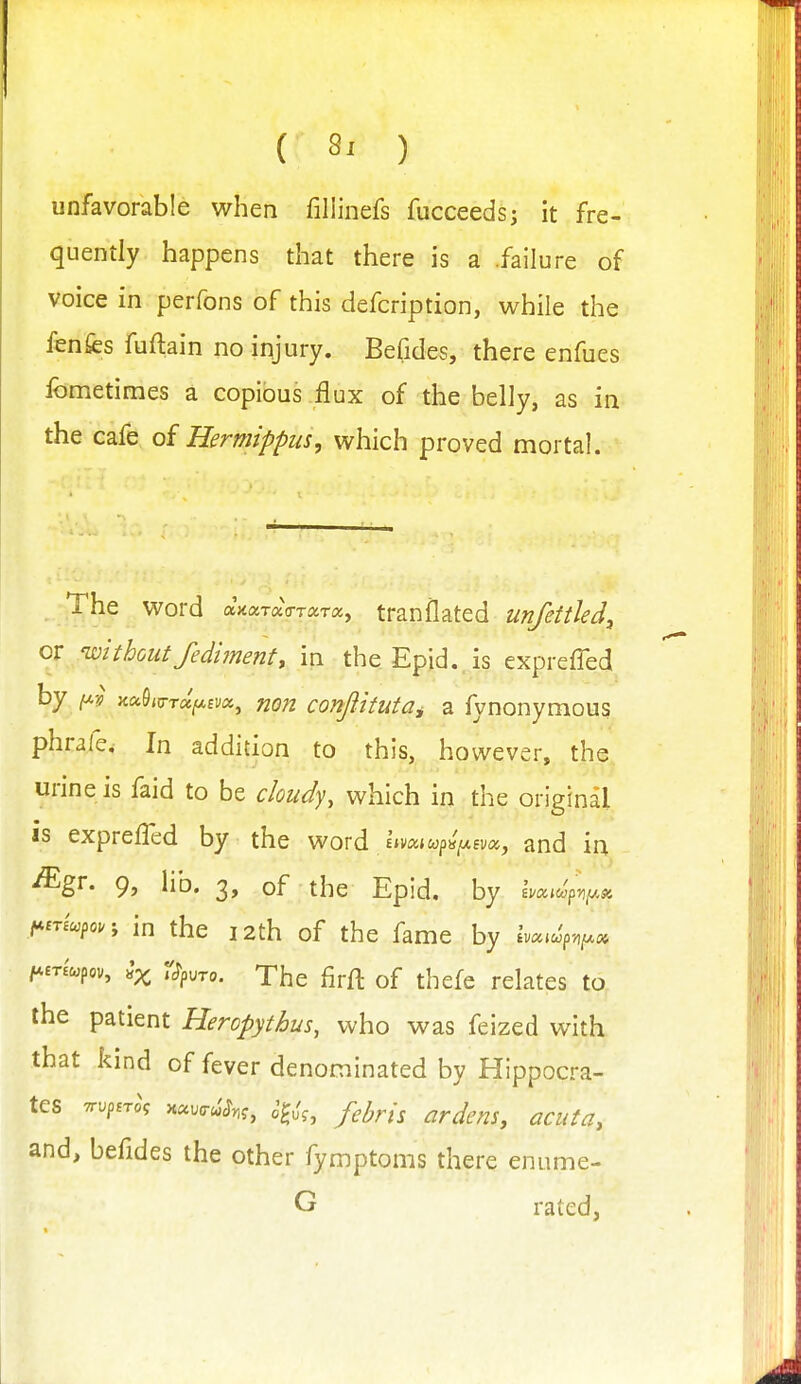 unfavorable when fillinefs fucceeds; it fre- quently happens that there is a .failure of voice in perfons of this defcription, v^hiie the fenfcs fuftain no injury. Befides, there enfues fometimes a copious flux of the belly, as in the cafe of Hermipptis, which proved mortal. . The word axaTaVTara, tranflated unfettled, or -withoutfediment, in theEpid..is exprefied by }iuQi^TUfj.Bvx^ non confiituta^ a fynonymous phrale. In addition to this, however, the urine is faid to be cloudy, which in the original is exprelTed by the word £»va*w|)«>6va, and in -ffigr. 9, lib. 3, of the Epid. by in the 12th of the fame by Ivcac^pvf^o, /*ma;pov, ^,ro. The firfl of thcfe relates to the patient Heropythus, who was feized with that kind of fever denominated by Hippocra- tes TTuproV x«.(rcJ^,f, J^,',, f^yj^l^ ^^^^^j^ ^^^^^^^ and, befides the other fymptoms there enume- G rated,