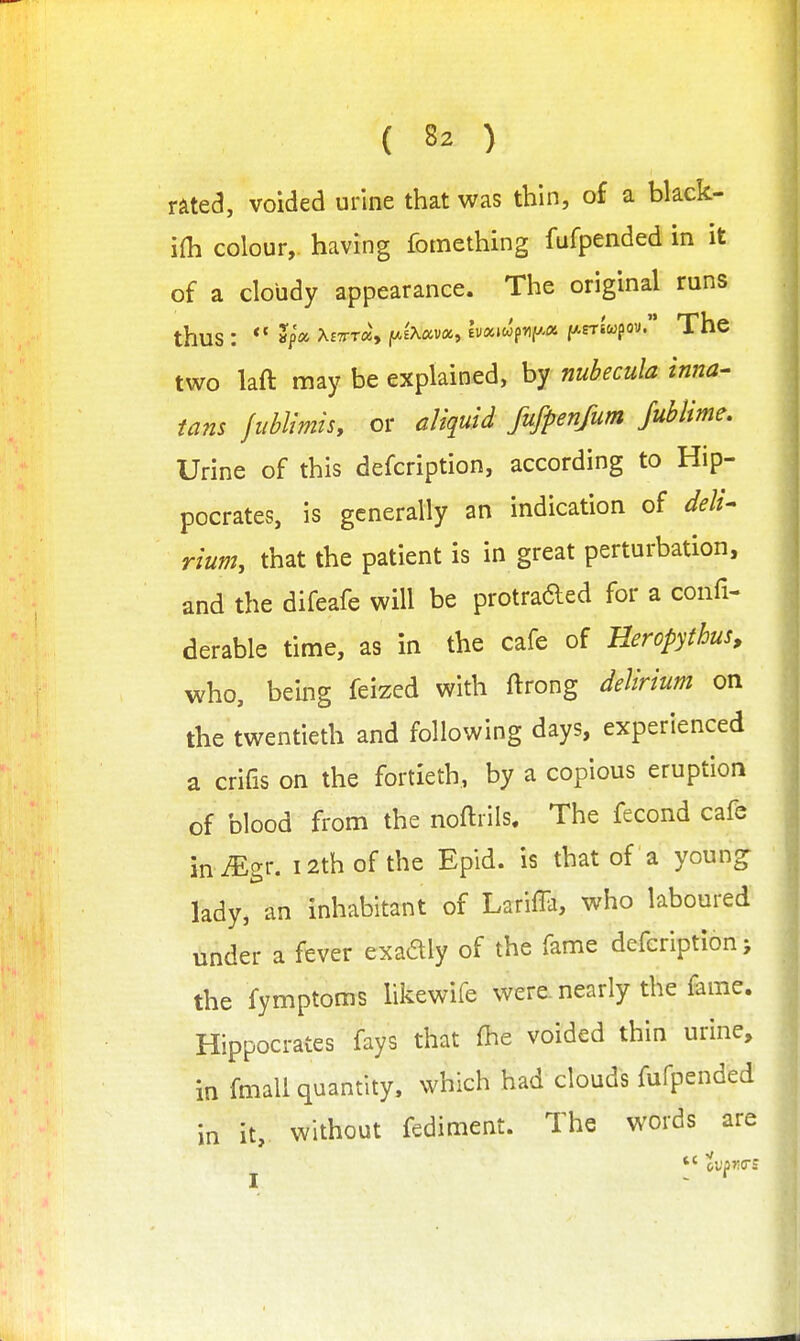 rated, voided urine that was thin, of a black- ifh colour, having fomething fufpended in it of a cloudy appearance. The original runs thus : ** »i>'a X£7rT«, fAEXava, lv«»wf*iP'« fArriwpov. The two laft may be explained, by nubecula inna- tans fublimis, or aliquid fufpenfum fublime. Urine of this defcription, according to Hip- pocrates, is generally an indication of deli- rium, that the patient is in great perturbation, and the difeafe will be protraded for a confi- derable time, as in the cafe of Heropyihus, who, being feized with ftrong delirium on the twentieth and following days, experienced a crifis on the fortieth, by a copious eruption of blood from the noftrils. The fecond cafe m Mgr. 12th of the Epld. is that of a youn^ lady, an inhabitant of LarilTa, who laboured under a fever exadly of the fame defcription > the fymptoms likewife were, nearly the fame. Hippocrates fays that fhe voided thin urine, in fmali quantity, which had clouds fufpended in it, without fediment. The words are