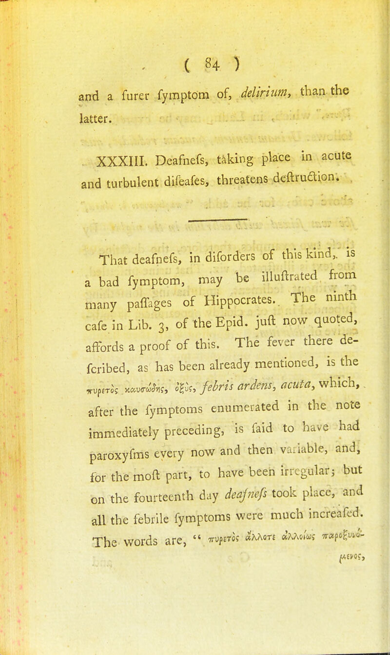 ( ^4 ) and a furer fymptdm of, delirium^ than the latter. XXXIII. Deafnefs, taking place in acute and turbulent difeafes, threatens d^ftrudion. That deafnefs, in diforders of this kind,, is a bad fymptom, may be iUuftrated from many paffages of Hippocrates.. The ninth cafe in Lib. 3, of the Epid. juft now quoted, affbrds a proof of this. The fever there'de: fcribed, as has been already mentioned, is the ^uper^s K^^ucrc'^.,?, o^uf, febfis arJens, acuta, which, after the fymptoms enumerated in the note immediately preceding, is faid to have had paroxyfms every now and then vu.iable, and, for the moft part, to have been irregular; but on the fourteenth day deajnefs took place, and all the febrile fymptoms were much increafed. The-words are,  ^rupETa? «'aaot£ Tr^po^.^J-