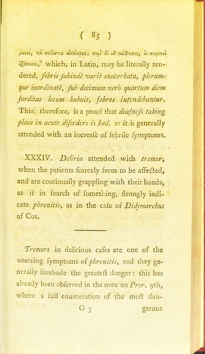 l^iTsmv which, in Latin, may be literally ren- dered, febrh Juhinde varie exdcerhata, plerum- que inordinate^ fid) decimwn vero quartum diem furditas locum habuit, febres infendebantur. This, therefore, is a proof that deafnefs taking place in acute dijorders is bad, as it is generally attended with an increafe of febrile fymptoms., XXXIV. Deliria attended with tremor, when the patients fcarcely feem to be affcdled, and are continually grappling with their hands, as if in fearch of fomething, ftrongly indi- cate phrenitis, as in the cafe of Didymarchus of Cos. tremors in delirious cafes are one of the unerring fymptoms phrenitis, and they ge- nerally forebode the greateft danger: this has already been obferved in the note on Pror. 9th, where a full enumeration of the moft dan- G 3 gerous