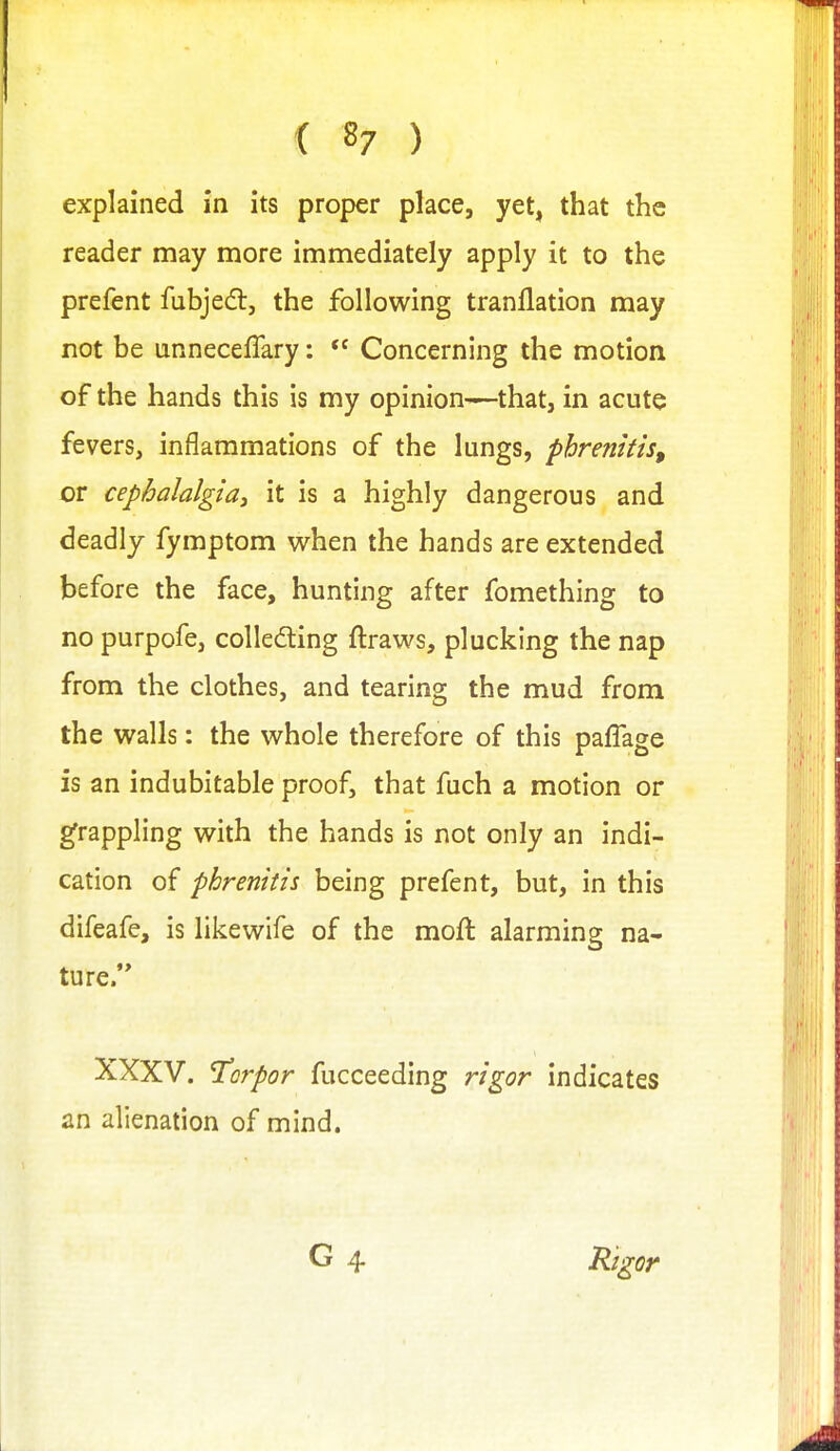 ( 8; ) explained in its proper place, yet, that the reader may more immediately apply it to the prefent fubjedl, the following tranflation may not be unneceffary:  Concerning the motion of the hands this is my opinion-—that, in acute fevers, inflammations of the lungs, pbrenitis, or cephalalgia, it is a highly dangerous and deadly fymptom when the hands are extended before the face, hunting after fomething to no purpofe, colleding ftraws, plucking the nap from the clothes, and tearing the mud from the walls: the whole therefore of this paffage is an indubitable proof, that fuch a motion or grappling with the hands is not only an indi- cation of phrenitis being prefent, but, in this difeafe, is likewife of the moft alarming na- ture. XXXV. torpor fucceeding rigor indicates an alienation of mind. G 4 Rigor