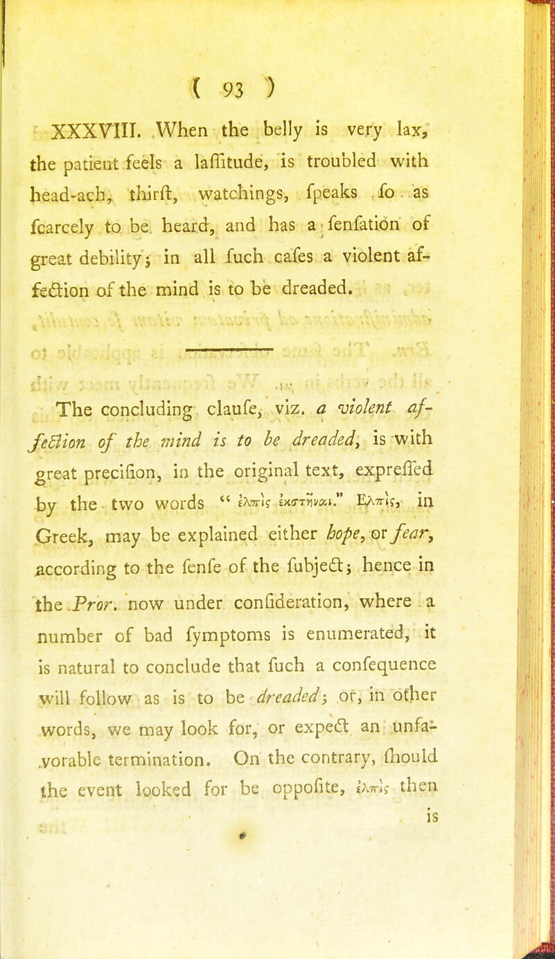 XXXVIII. When the belly is very lax, the patieut feels a laflitude, is troubled with head-ach, thirft, watchings, fpeaks ,fo. as fcarcely to. be. heard, and has a; fenfation of great debility j in all fuch cafes a violent af- fedion of the mind is to be dreaded. The concluding claufe, viz. a violent af- JeBion of the mind is to be dreaded^ is with great precifion, in the original text, exprefled by the two words e^tti? IxcrrJivai E^TTif, in ijreek, may be explained either hope, qv fear, according to the fenfe of the fubjedtj hence in the ,Pror. now under confideration, where a number of bad fymptoms is enumerated,' it is natural to conclude that fuch a confequence will follow as is to be dreaded; or, in other words, we may look for, or exped; an unfa- .vorablc termination. On the contrary, (hould the event looked for be oppofite, \\-k\<; then is