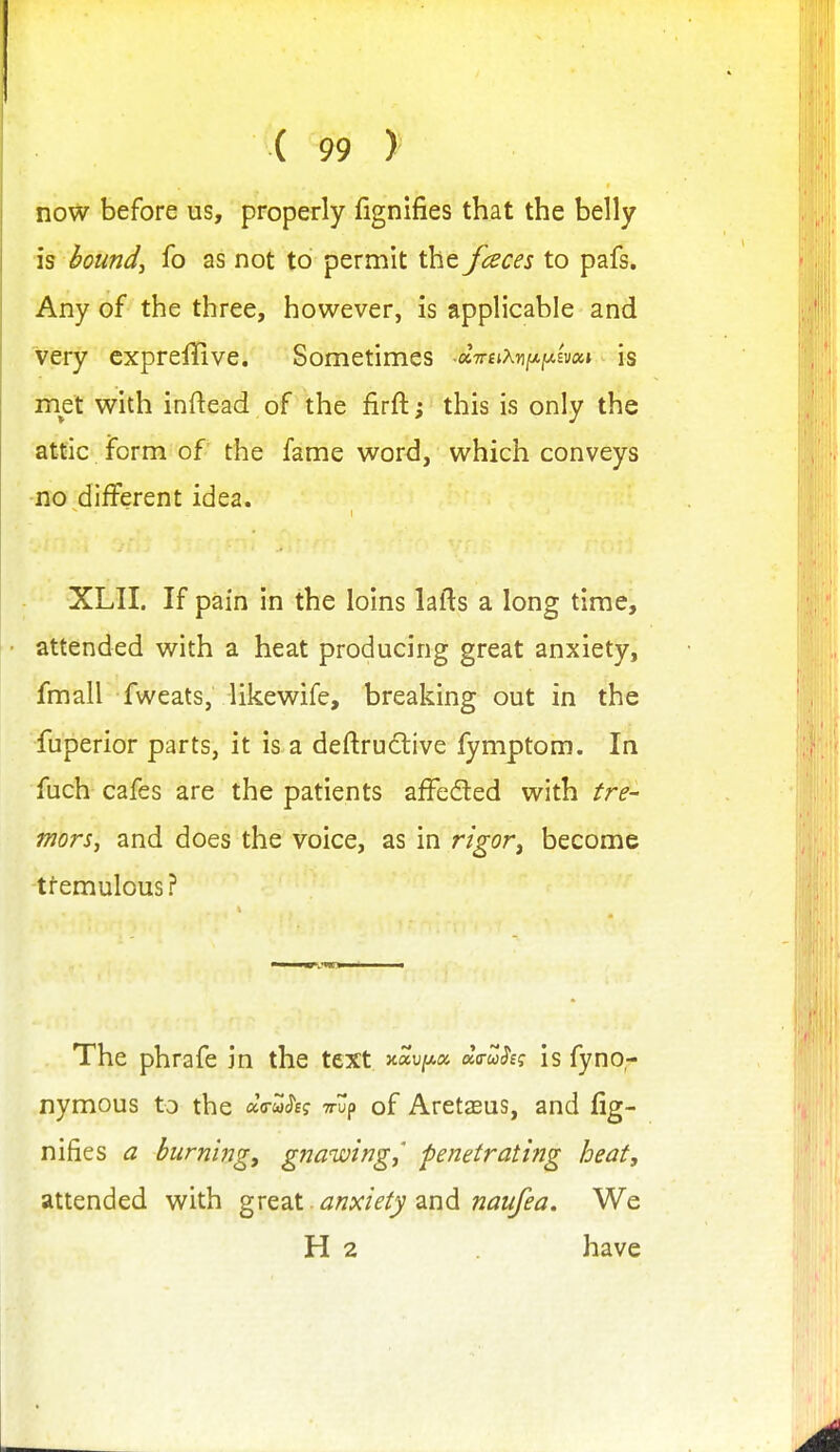 now before us, properly fignifies that the belly is bounds fo as not to permit the fences to pafs. Any of the three, however, is applicable and very cxpreffive. Sometimes ■ci7reiKr\[j^ixiv(x,i ^ is met with inftead of the firft; this is only the attic form of the fame word, which conveys no different idea. XLII. If pain in the loins lafts a long time, attended with a heat producing great anxiety, fmall fweats, likewife, breaking out in the fuperior parts, it is a deftrudlive fymptom. In fuch cafes are the patients afFeded with tre- mors, and does the voice, as in rigor^ become tremulous? The phrafe in the text xaujwa da-u^eg is fyno- nymous to the «V&)<?£f Trup of Aretasus, and fig- nifies a burni7Jgy gfiawwgj' penetrating heat, attended with ^XQ2iX. anxiety zn<^ naufea. We H 2 have