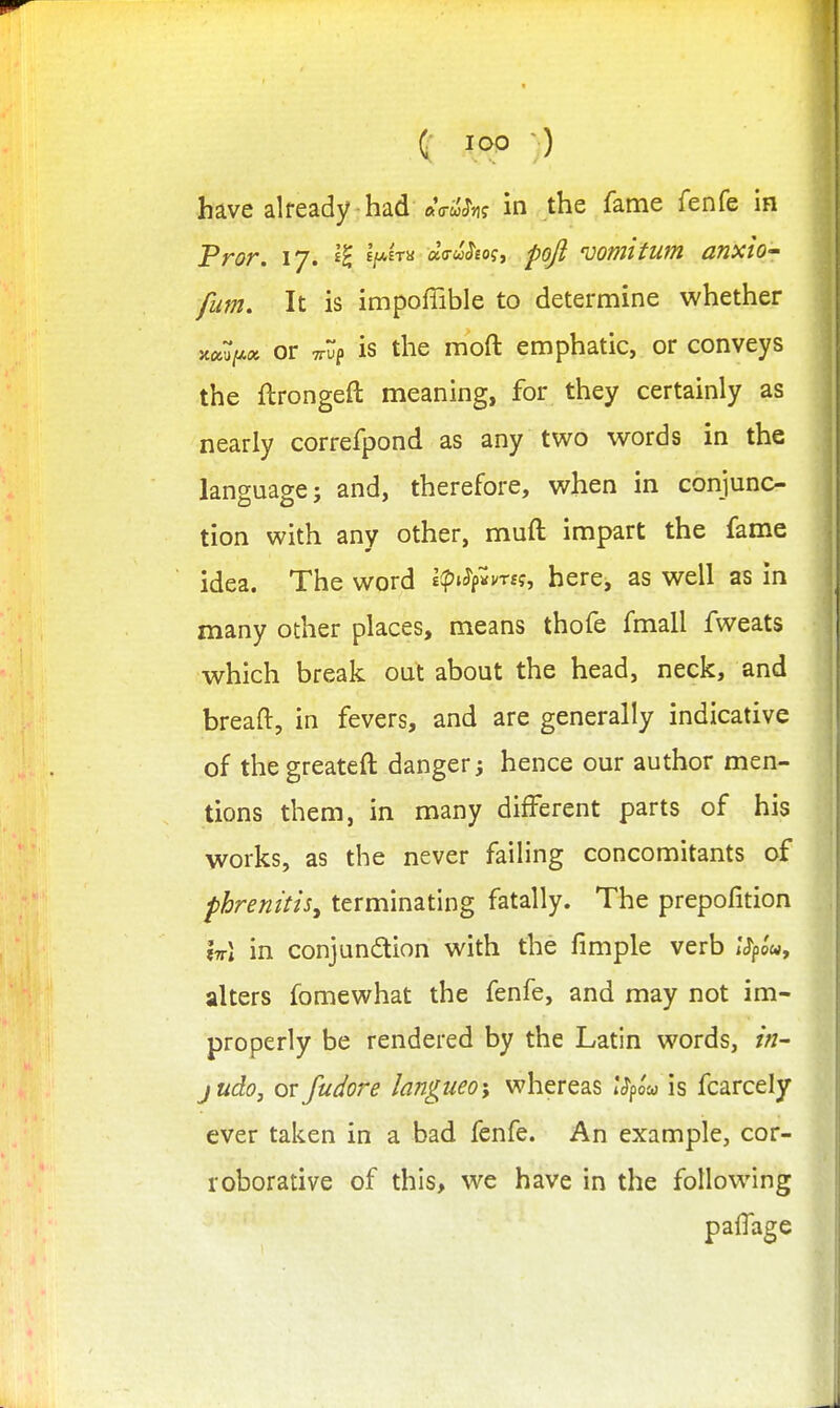 have already had ftfl-wcTiif in the fame fenfe in Pror. 17. '^H-^'^^ cl(ruhoi^ pojl 'uomltum anxio- film. It is impoffible to determine whether or TTup is the moft emphatic, or conveys the ftrongeft meaning, for they certainly as nearly correfpond as any two words in the language; and, therefore, when in conjunc- tion with any other, muft impart the fame idea. The word £ip;^f«mf, here, as well as in many other places, means thofe fmall fweats which break out about the head, neck, and breaft, in fevers, and are generally indicative of the greateft danger; hence our author men- tions them, in many different parts of his works, as the never failing concomitants of phrenitis^ terminating fatally. The prepofition W\ in conjunftion with the fimple verb I'J'po'w, alters fomewhat the fenfe, and may not im- properly be rendered by the Latin words, in- judo, or fudore langueo\ whereas iVpow is fcarcely ever taken in a bad fenfe. An example, cor- roborative of this, we have in the following paflage