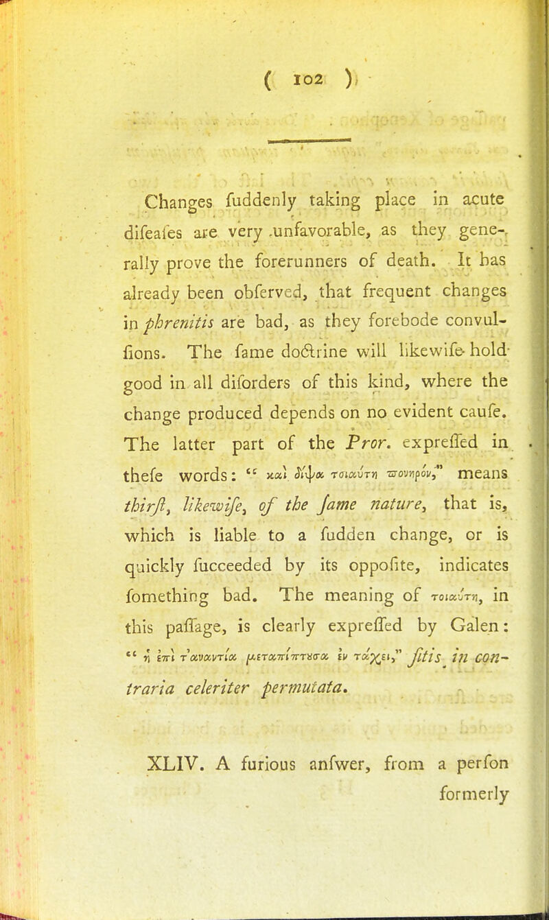 ( ) Changes fuddenly taking place in acute difeales are very .unfavorable, as they gene-, rally prove the forerunners of death. It has already been obferved, that frequent changes in phrenitis are bad, as they forebode convul- fions. The fame do6lrine will likewife- hold- good in all diforders of this kind, vi^here the change produced depends on no evident caufe. The latter part of the Fror. expreffed in thefe vi^ords:  yt.ou roMv-rm -momfov^* means thirjl, likewife^ of the jame nature^ that is, which is liable to a fudden change, or is quickly fucceeded by its oppofite, indicates fomething bad. The meaning of ToiauT^, in this paffage, is clearly expreffed by Galen: *' r[ hti Tocvocvrix ^irxTrl-mHa-a Iv rap^Ei, JltlS i?l COn~ traria celeriter permutata, XLIV. A furious anfwer, from a perfon formerly