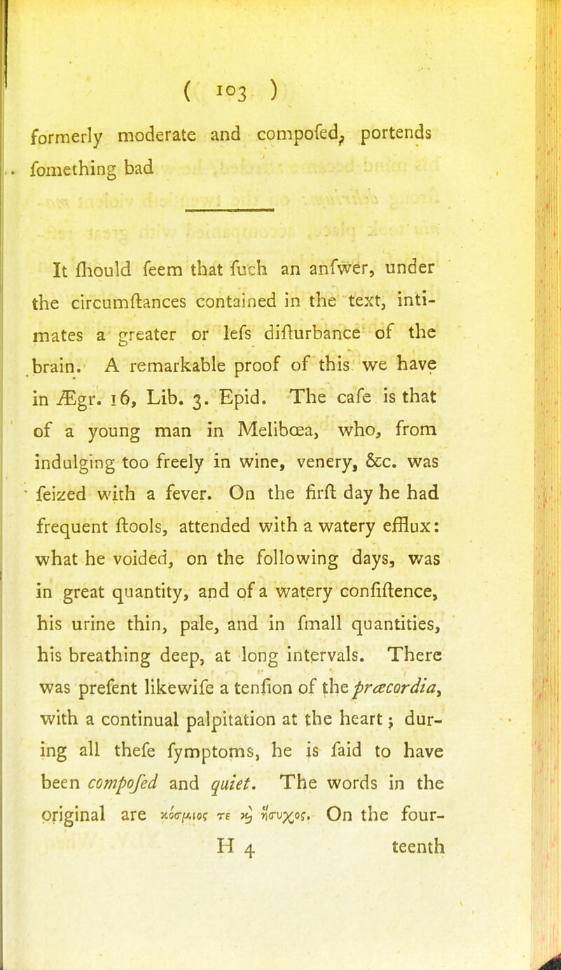 ( ) formerly moderate and compofed^ portends fomething bad It fliould feem that fuch an anfwer, under the circumftances contained in the text, inti- mates a greater or lefs difturbance of the brain. A remarkable proof of this we have in ^gr. !6, Lib. 3. Epid. The cafe is that of a young man in Melibcea, who, from indulging too freely in wine, venery, &c. was feized with a fever. On the firft: day he had frequent ftools, attended with a watery efflux: what he voided, on the following days, was in great quantity, and of a watery confiftence, his urine thin, pale, and in fmall quantities, his breathing deep, at long intervals. There was prefent likewife a tenfion of the pracordiay with a continual palpitation at the heart j dur- ing all thefe fymptoms, he is faid to have been compofed and quiet. The words in the original are xoVitAiof re >^ r^crMx^q. On the four- H 4 teenth