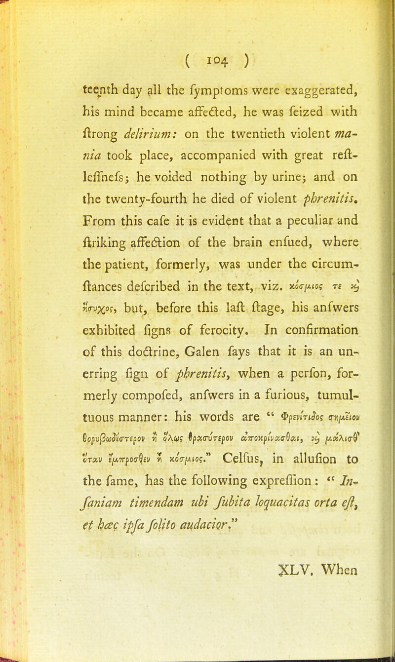 ( ) tccnth day all the fymptoms were exaggerated, his mind became afFeded, he was feized with ftrong delirium: on the twentieth violent ma- nia took place, accompanied with great reft- lefTnefsj he voided nothing by urinej and on the twenty-fourth he died of violent phrenitis. From this cafe it is evident that a peculiar and ftriking affedlion of the brain enfued, where the patient, formerly, was under the circum- ftances defcribed in the text, viz. xoo-^to? ^ JiVy^o?, but, before this laft ftage, his anfwers exhibited figns of ferocity. In confirmation of this dodrine, Galen fays that it is an un- erring fign of phrenitis, when a perfon, for- merly compofed, anfwers in a furious, tumul- tuous manner: his words are  Opsvm^o? o-ji/aejoi/ oTxv £)a7rpo(7$£i/ r HoV/Afof. Celfus, in allufion to the fame, has the following expreflion : *' In- faniam timendam ubi fubita loquacitas orta ejl^ €t hcec ipja foliio audacior ^LV. When