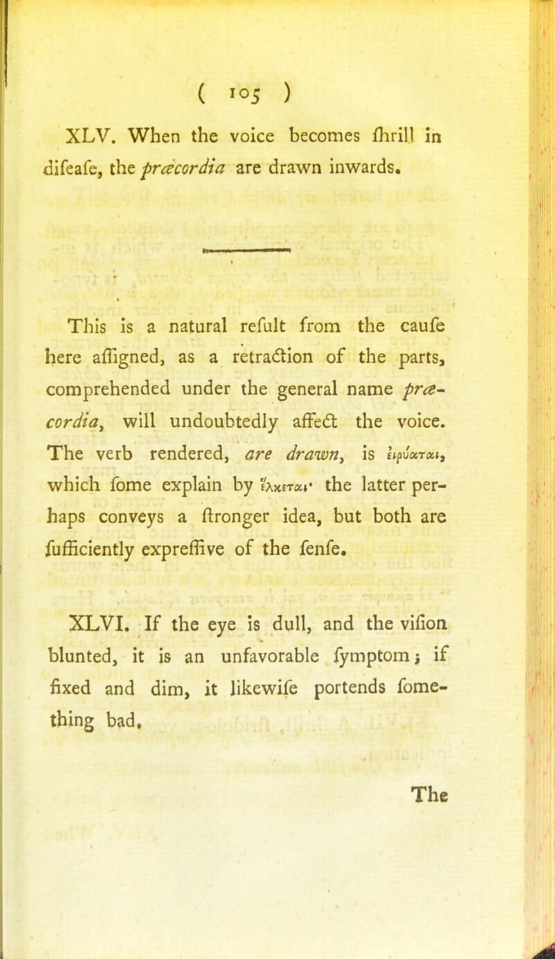 XLV. When the voice becomes fhrill In difeafe, the prdcordia are drawn inwards. This is a natural refult from the caufe here affigned, as a retra(5tion of the parts, comprehended under the general name pra^ cordia^ will undoubtedly affed: the voice. The verb rendered, are drawn^ is hpuxTxi, which fome explain by 'ixxnocr the latter per- haps conveys a ftronger idea, but both are fufficiently expreffive of the fenfe. XLVI. If the eye is dull, and the vifion blunted, it is an unfavorable fymptomj if fixed and dim, it likewife portends fome- thing bad,