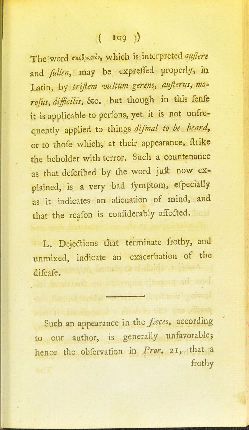 The word mSpwffov, which is mttrpTtted aujiere and fuJlen, may be expreffed properly, in Latin, by trijefn vultum gerens, auprm, mo- rofus, difficilU, &c. but though in this fehfe it is applicable to perfons, yet it is not unfre- quently applied to things dtfmal to be heard, or to thofe which, at their appearance, ftrike the beholder with terror. Such a countenance as that defcribed by the word juft now ex- plained, is a very bad fyn^ptom, efpecially as it indicates an alienation of mind, and that the reafon is confiderably affefted. L. Dejedions that terminate frothy, and unmixed, indicate an exacerbation of the difeafe. Such an appearance in ihc faces, according to our author, is generally unfavorable; hence the obfervation in Pror, 21, that a frothy