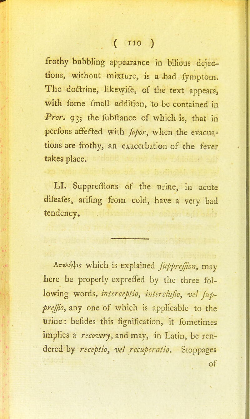 { na ) frothy bubbling appearance in bilious dejec- tions, without mixture, is a .bad fymptom. The dodtrine, likewife, of the text appears, with fome fmall addition, to be contained in Pror, 93; the fubftance of which is, that in :perfons afFedled with fopor^ when the evacua- tions are frothy, an exacerbation of the fever takes place. LI. Suppreffions of the urine, in acute difeafes, arifing from cold, have a very bad tendency. KiroXn-^iq which is explained fupprejjmi, may here be properly expreffed by the three fol- lowing words, mterceptio, interclufio^ 'vel /up- prejjloy any one of which is applicable to the urine: befides this fignification, it fometimes implies a recovery^ and may, in Latin, be ren- dered by receptio, vel recuperation Stoppages of