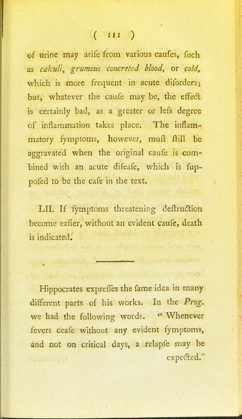 of urine 'may arife from various caufes, fuch as cakuU, grumoits concreted bloody or cold^ which is more frequent in acute diforders; but, whatever the caufe may be, the eftedl is certainly bad, as a greater or lefs degree of inflammation takes place. The inflam- matory fymptoms, however, rauft fl:ill be aggravated when the original caufe is com- bined with an acute difeafe, which is fup- pofed to be the cafe in the text. LII. If fymptoms threatening deftrudion become eafier, without an evident caufe, death is indicated. Hippocrates expreflfes the fame idea in many different parts of his works. In the Frog. we had the following words. *' Whenever fevers ccafe without any evident fymptoms, and not on critical days, a relapfe may be expe(5led.