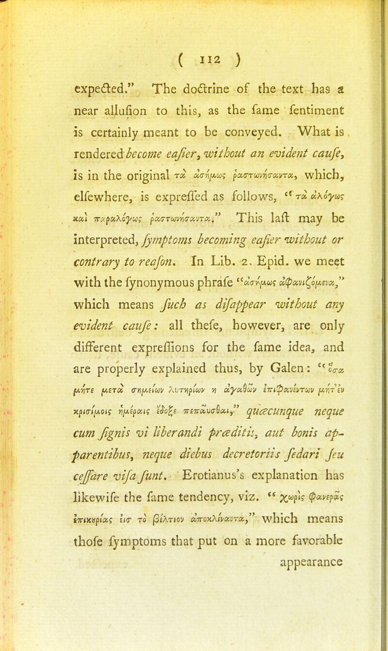 expedled. The doflrine of the text has a near allufion to this, as the fame fentiment as certainly meant to be conveyed. What is rendered/^dfo;;/^ eajier^'without an evident caufe, is in the original t« acrni^ui pao-Twr-iVavm, which, elfewhere, is exprefled as follows, ^^ra^xoyuq x«t TT^faKo'yug pa.(TTU)vn(TOiVT(x., Xhis laft may be interpreted, fymptoms becoming eafier nvithout or contrary to reajbn. In Lib. 2. Epid. we meet with the fynonymous phrafe ^^V/^w? atpavj^of^fya;, which means Juch as difappear without any evident caiife: all thefe, however, are only different expreflions for the fame idea, and are properly explained thus, by Galen: **cW x^io-liAoig Ji/AEfajf Uo^s 7rf7r»u(r0ai, qucecunque ncque cum Jignis vi liberandi praditisj ant bonis ap- parentibuSy neque diebus decretoriis fedart Jeu cejfare vija funt. Erotianus's explanation has likewife the fame tendency, viz.  %wp»? (pctvepoig STTiXspiaj Its- TO PeATioy diroyiXtKuvrXy' which means thofe fymptoms that put on a more favorable appearance