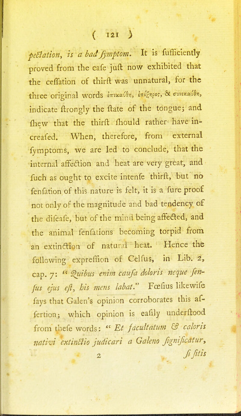 pBation, is a bad fymptom. It is fufficiently proved from the cafe jufl: now exhibited that the ceffation of thirft was unnatural, for the three original words iTrmocvU, iTit'^npc?, & (ruv£>t«uS»i, indicate ftrongly the flate of the tonguej and fliew that the thirft fhould rather have in- creafed. When, therefore, from external fymptoms, we are led to conclude, that the internal afFedion and heat are very great, and fuch as ought to excite intenfe thirft, but no fenfation of this nature is felt, it is a fure proof not only of the magnitude and bad tendency of the difeafe, but of the mind being affedled, and the animal fenfations becoming torpid from an extinaion of naturil'heat. Hence the following exprefiion of Celfus, in Lib. 2, cap. 7:  ^ibus emm caufa doloris neque fen- fus ejus eft, his mem labat. Fcefius likewife fays that Galen's opinion corroborates this af- fertionj which opinion is eafily underftood from tbefe words:  Et facultatim ^ colons mtivi \xt'm5ito judkari a Galeno fignificdtury