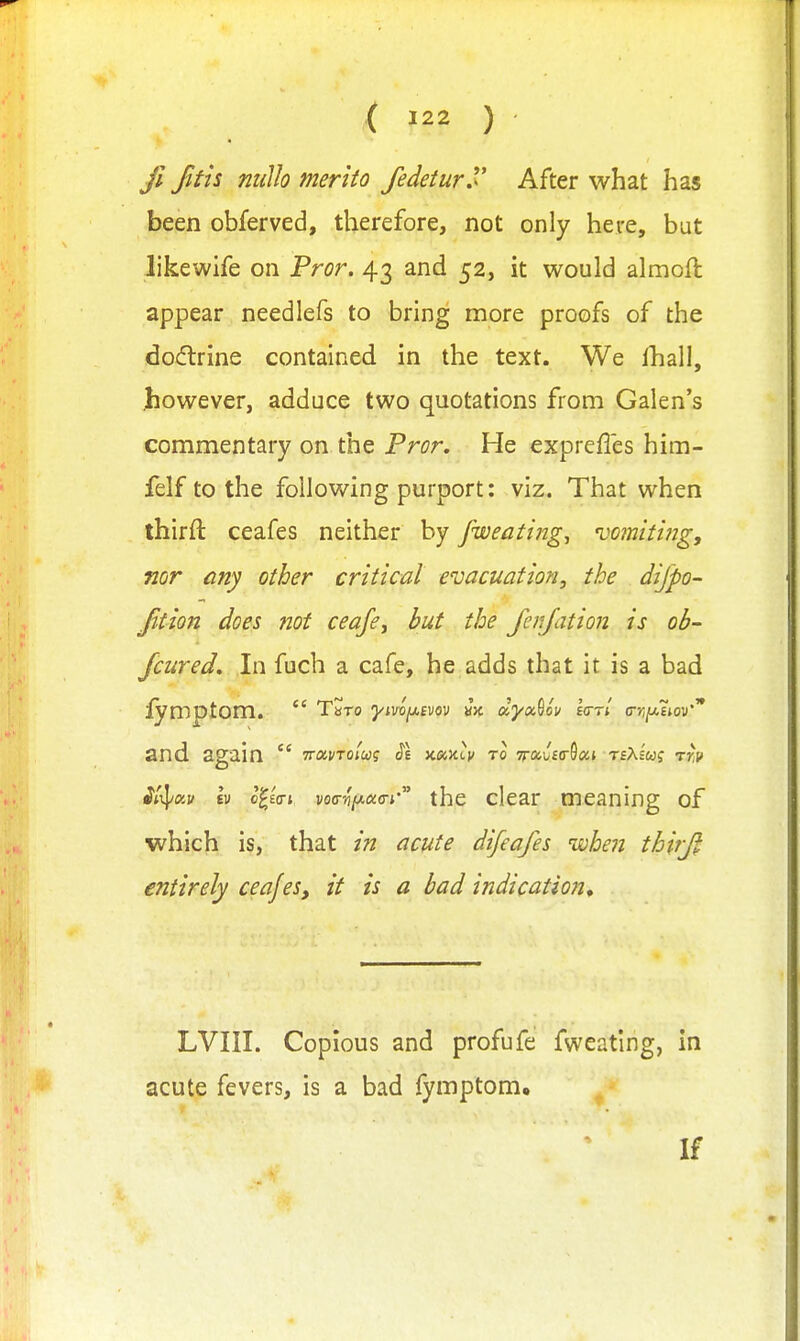 fi Jifis milh merito fedetur^ After what has been obferved, therefore, not only here, but likewife on Fror. 43 and 52, it would almoft appear needlefs to bring more proofs of the docftrine contained in the text. We lhall, Jiowever, adduce two quotations from Galen's commentary on the Fror. He expreffes him- felf to the following purport: viz. That when thirft ceafes neither by fweating, 'vomiting, nor any other critical evacuation, the dijpo- Jition does not ceafcy but the Jenjation is ob- /cured. In fuch a cafe, he adds that it is a bad mptom.  Tbto yivoy.evov vk dyoc^ov Idrl crrijj.iiov'* and. again  TruvTotug S'l to Tj-ai/ftrSai TfAs'wf TYi? ^A]/«j/ tv c^eVj vo<rv(^oc<n'' the clear meaning of which is, that in acute difeafes wheii thtjjl entirely ceajes, it is a bad indication. LVIII. Copious and profufe fweatlng, in acute fevers, is a bad fymptom. If