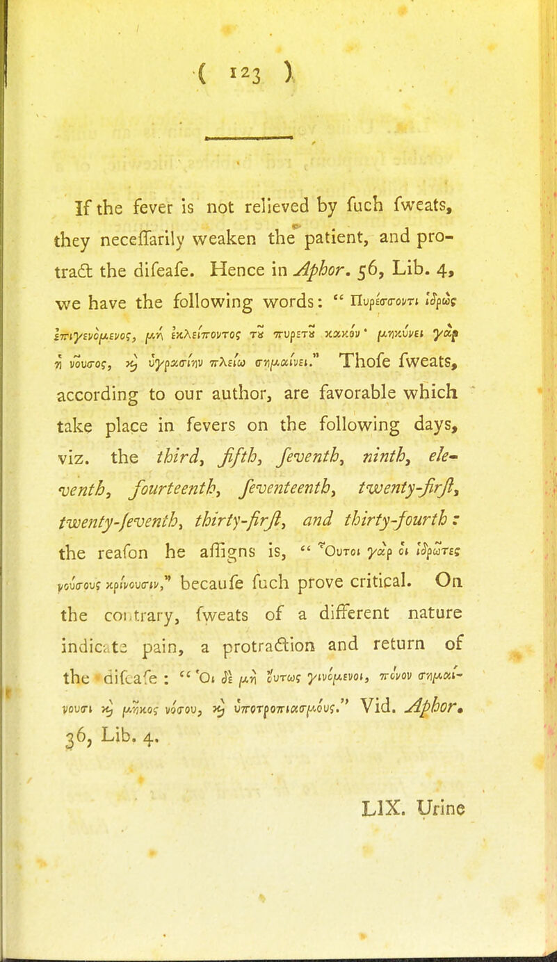 ( ) If the fever is not relieved by fach fweats, they neceffarily weaken thi patient, and pro- tradt the difeafe. Hence in ^phor, 56, Lib. 4, we have the following words:  nupEo-o-oi/Tt i'^pwp Thofe fweats, according to our author, are favorable which take place in fevers on the following days, viz. the ihirdj jifth^ feventh^ ninth, ele- venth, fourteenth, feventeentb, twenty-firji, twetity-Jeventh, thiriy-firji, and thirty-fourth: the reafon he affigns is,  ^OuTot ya^ o» IS^Zrtz becaufe fach prove critical. On the coLtrary, fweats of a different nature indicate pain, a protradion and return of the * difeafe :  'Ot $\ (xn tvrug yivcfxtvoi, nlm (r}i/x«r- ' Vid. Aphor. 36, Lib. 4. LIX. Urine