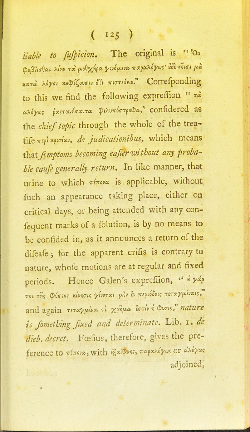 { ) Uahk to fujpkion. The original is *0o K«Ta AoV 8?'»'C°<^' TTio-TiuEiv. Corrcfponding to this we find the following expreffion  m aXoyuiS paiTuvna-oivrx (fiiXu7ro(rTpo(p«, COnfidered aS the chief topic through the whole of the trea- tife TTfp' xpKT'wi', judicationibusy which means that fymptoms becoming eafier without any proba- ble caufe generally return. In like manner, that urine to which TrsVoDa is applicable, without fuch an appearance taking place, either on critical days, or being attended with any con- fequent marks of a folution, is by no means to be confided in, as it announces a return of the difeafe j for the apparent crifis is contrary to nature, whofe motions are at regular and fixed periods. Hence Galen's exprefilon, ^ 3^4 TOl T^J (puVfO? >t»W»? yluTOCi V) TTlfiO^Ol? TfTa3///.£Wi?, ' and again mayi^Am r\ x^^f*'^ l(rrlv ti (p^xri? nature is fomethitig fixed and determinate. Lib. i. de dieb. decret. Fcefius, therefore, gives the pre- ference to 7r£7rov», with ilc^'^f^y\<i^ TTCc^OiKoyug OT «AoVwf adjoined.