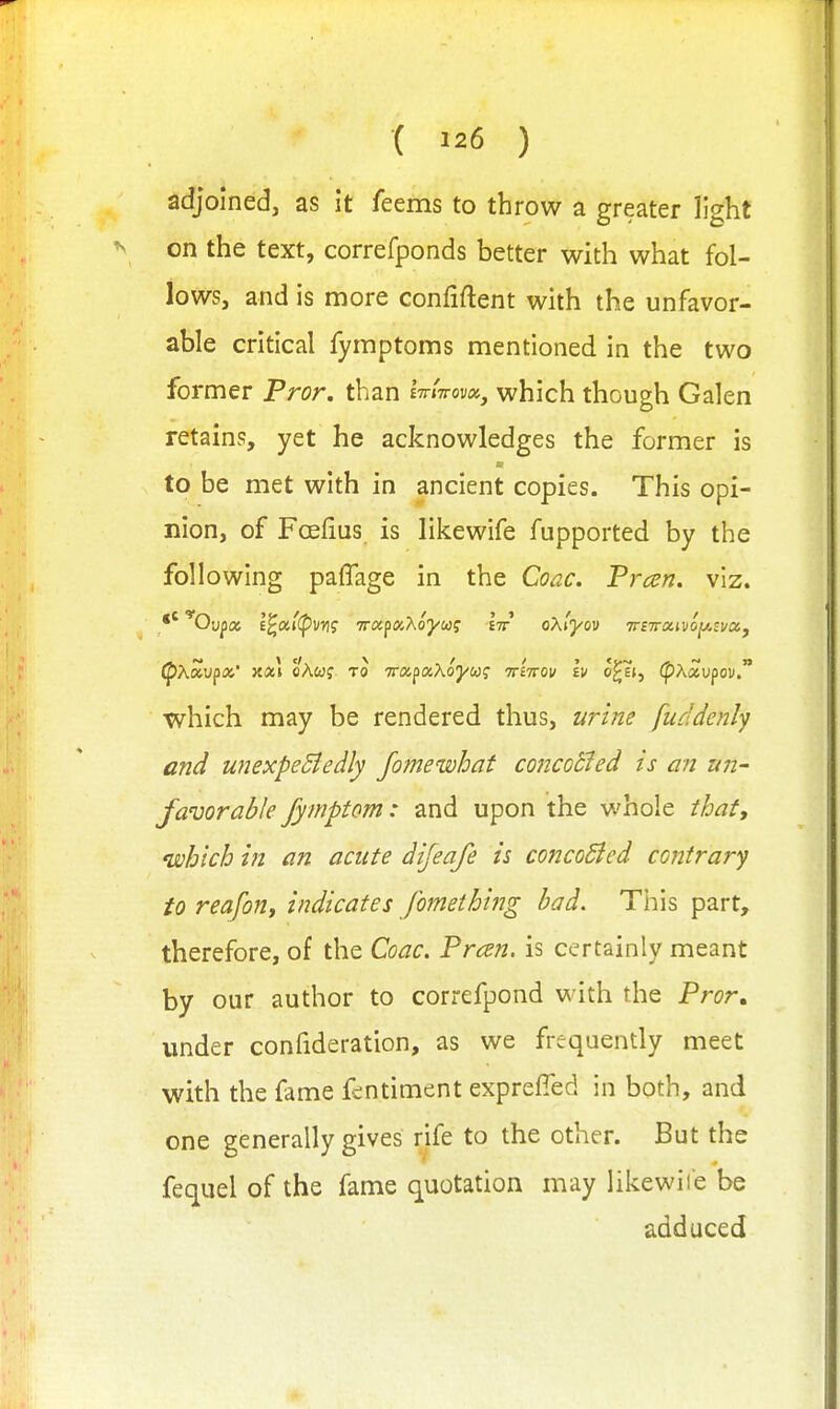 ( ) adjoined, as it feems to throw a greater light on the text, correfponds better with what fol- lows, and is more confiftent with the unfavor- able critical fyraptoms mentioned in the two former Pror, than Ittittovx^ which though Galen retains, yet he acknowledges the former is to be met with in ancient copies. This opi- nion, of Foelius. is likewife fupported by the following palTage in the Coac. Frcen. viz. (pXoiv^ix,' oAwj TO TTOc^aXoyug iriirov Iv o^t, (pAaupoi/. which may be rendered thus, urine fuddenly and unexpeBedly fomewhat concocled is an un- favorable fymptom: and upon the whole thaty which in an acute dijeafe is concoSied contrary to reafon, indicates fomething had. This part, therefore, of the Coac, Frcen. is certainly meant by our author to correfpond with the Pror. under confideration, as we frequently meet with the fame f^ntiment exprefied in both, and one generally gives rife to the other. But the fequel of the fame quotation may likewii'e be adduced