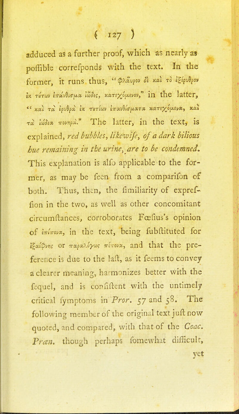 adduced as a further proof, which as nearly as poffible correfponds with the text. In the former, it runs thus,  tpAaupou $1 nai to V^^v^^ov Ik tstwv i-rrxv^KT^oi lu^i?, naTsp^oi^fvovj in the latter,  The latter, in the text, is explained, red bubbles, likewife^ of a dark bilious hue remaining in the urine^ are to be condemned. This explanation is alfo applicable to the for- mer, as may be feen from a comparifon of both. Thus, thin, the fimiliarity of expref- fion in the two, as well as other concomitant circumftances, corroborates Foefius's opinion of ImTTovx, in the text, being fubftitiited for lloiipm or TrxfOiKoyu? irlirovx, and that the pre- ference is due to the lafl, as it fecms to convey a clearer meaning, harmonizes better with the fs^quel, and is copfiftent with the untimely critical fymptoms in Pror. 57 and 58. The following member of the original text juft now quoted, and compared, with that of the Coac, Pran. though perhaps fomewhat difficult, yet